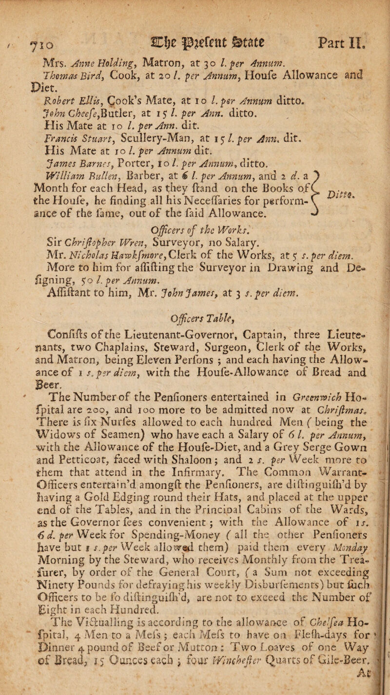 Mrs. Anne Holding, Matron, at 30 l.per Annum. Thomas Bird, Cook, at 20/. per Annum, Houfe Allowance and 0 Robert Ellis, Cook’s Mate, at 10 l. per Annum ditto. ‘John Cheefe,Butler, at 15/. per Ann. ditto. His Mate at 10 l. per Ann. dit. Francis Stuart, Scullery-Man, at 15 l. per Ann< dit. His Mate at 10 /. per Annum dit. James Barnes, Porter, 10 /. per Annum, ditto. William Fallen, Barber, at £ /. per Annum, and 2 ef.a Month for each Head, as they frand on the Books of the Houfe, he finding all his Neceftaries for perform¬ ance of the lame, out of the Paid Allowance. Officers of the Works. Sir Chrijlopher Wren, Surveyor, no Salary. Air. Nicholas Haw kfmore, Clerk of the Works, at 5; s. per diem. More to him for aftifting the Surveyor in Drawing and De¬ signing, 5’o l. per Annum. Ailiftant to him, Mr. John James, at 3 s. per diem. Officers Table, Confifts of the Lieutenant-Governor, Captain, three Lieute¬ nants, two Chaplains, Steward, Surgeon, Clerk of the Works, and Matron, being Eleven Perfons ; and each having the Allow¬ ance of is. per diem, with the Houfe-Allowance of Bread and Beer. The Number of the Penfioners entertained in Greenwich Ho- fpital are 200, and 100 more to be admitted now at Gkrifimas, There is fix Murfies allowed to each hundred Men ( being the Widows of Seamen) who have each a Salary of 6 l. per Annum, with the Allowance of the Houfe-Diet, and a Grey Serge Gown and Petticoat, faced with Shaloon; and 2 s. per Week more to them that attend in the Infirmary, The Common Warrant- Officers entertain’d amongft the Penfioners, are diftinguiilfid by liaving a Gold Edging round their Hats, and placed at the upper end of the Tables, and in the Principal Cabins of the Wards, 1 as the Governor fees convenient; with the Allowance of ij. 6 d. per Week for Spending-Money ( all the other Penfioners fiave but 1 s.per Week allowed them) paid them every Monday Morning by the Steward, who receives Monthly from the Trea¬ surer, by order of the General Court, ( a Sum not exceeding Ninety Pounds for defraying his weekly Disburfements) but fiich Officers to be fo diftinguiilfid, are not to exceed the Number of Eight in each Hundred. The Viftualling is according to the allowance of GheJfea Ho- fpital, 4 Men to a Mefs ; each Mefs to have on Flefh-days for 1 Dinner 4 pound of Beef or Mutton; Two Loaves of one Way of Bread, 15 Ounces each ; four Winchefier Quarts of Gile-Beer, ^ At I