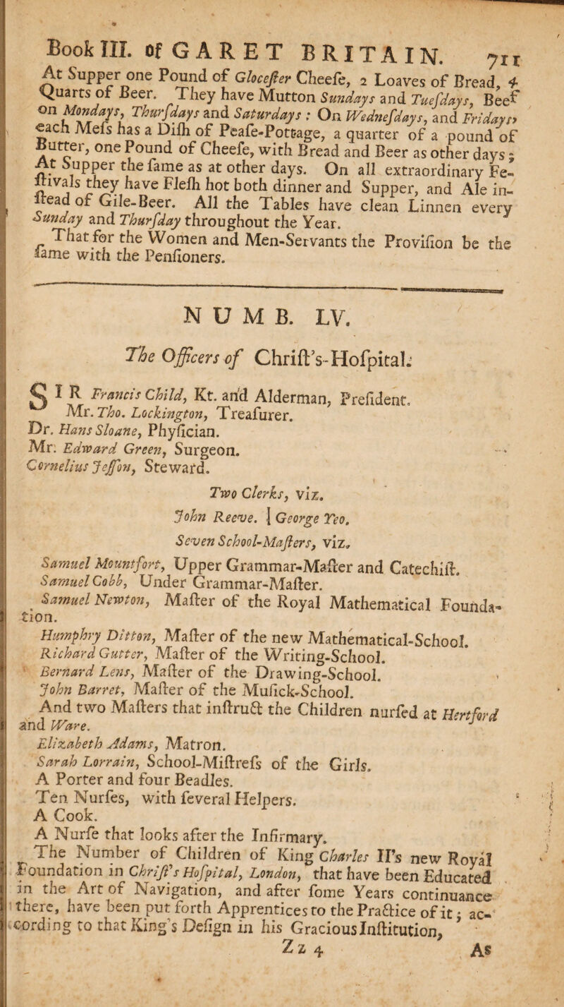 At Supper one Pound of Glocejier Cheefe, 2 Loaves of Bread, 4 Quarts of Beer. They have Mutton Sundays and Tuefdays, Beef on Mondays Thursdays and Saturdays : On Wednefdays, and Fridays* «ach Mefs has a Difh of Peafe-Pottage, a quarter of a pound of Butter, one Pound of Cheefe, with Bread and Beer as other days - At Supper the lame as at other days. On all extraordinary Fe- lvais they have Flelh hot both dinner and Supper, and Ale in- Iteadof Gile-Beer. All the Tables have clean Linnen every Sunday and Thursday throughout the Year. That for the Women and Men-Servants the Provifton be the lame with the Penfloners. NUMB. LV. The Officers of Chrift’s-Hofpital; STR Francis Child, Kt. and Alderman, Prefident, Mr. 7$0. Lockmgton, Treafurer. Dr. Hans Sloane, Phyftcian. Mr. Edward Green, Surgeon. Cornelius JeJfo?i, Steward. X Two Clerks, viz. John Reeve. 1 George Teo, Seven School-Mafters, viz, Samuel Mount fort, Upper Grammar-Mafter and CatechiiL Samuel Cobh, Under Grammar-Mafter. . ^muel Newton, Mafter of the Royal Mathematical Founda¬ tion. Humphry Ditton, Mafter of the new Mathematical-School. Richard Gutter, Mafter of the Writing-School. Bernard Lens, Mafter of the Drawing-School. John Barret, Mafter of the Mufick-School. And two Matters that inftruft the Children nurfed at Hntftrd and Ware. ' J Elizabeth Adams, Matron. Sarah Lorrain, School-Miftrefs of the Girls. A Porter and four Beadles. Ten Nurfes, with feveral Helpers. A Cook. A Nurfe that looks after the Infirmary. The Number of Children of King Charles IPs new Royal Foundation in Chrifs Hofpital, London, that have been Educated m the Art of Navigation, and after fome Years continuance • there, have been put forth Apprentices to the Praftice of it • ac- cording to that King’s Deftgn in his Gracious Inftitution, * Z z 4 As