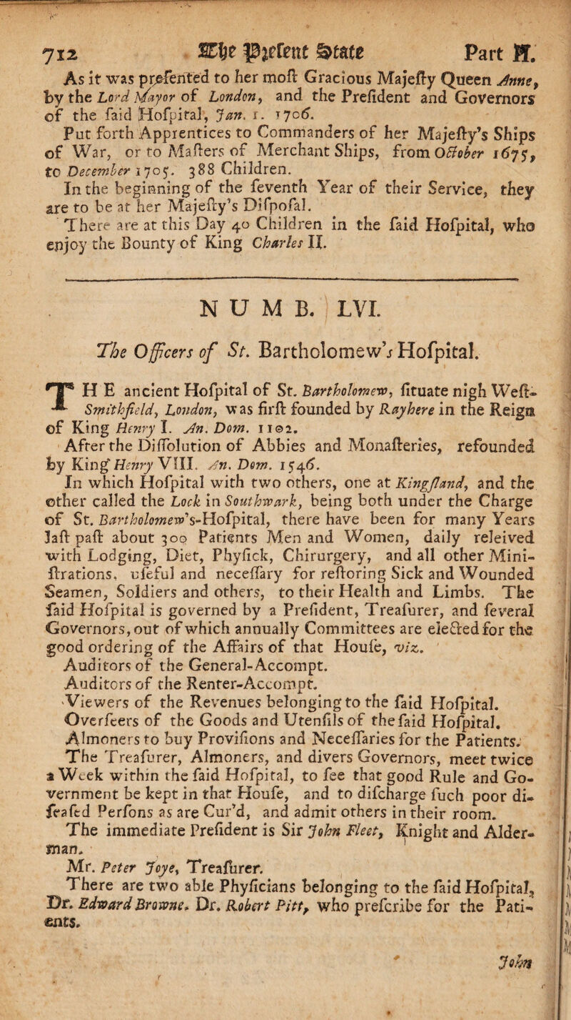 As it was printed to her mo ft Gracious Majefty Queen Anne, by the Lord Mayor of London, and the President and Governors of the faid Hofpital, Jan. r. 1706. Put forth Apprentices to Commanders of her Majefty’s Ships of War, or to Mafters of Merchant Ships, from Otfober to December 1705. 388 Children. In the beginning of the feventh Year of their Service, they are to be at her Majefty’s Difpofal. There are at this Day 40 Children in the faid Hofpital, who enjoy the Bounty of King Charles IX. NUMB. LVL The Officers of St. Bartholomew’^ Hofpital. ^T® H E ancient Hofpital of St. Bartholomew, fituate nigh Weft* Smithjidd, London, w as firft founded by Ray here in the Reign of King Henry I. An. Dom. 1102. After the Diffolution of Abbies and Monafteries, refounded by King Henry VIIL A\n. Dom. 1546’. In which Hofpital with two others, one at Kingjland, and the other called the Lock in Southwark, being both under the Charge of St. Bartholomew? s-Hofyit%\, there have been for many Years 3aft paft about 300 Patients Men and Women, daily releived with Lodging, Diet, Phyiick, Chirurgery, and all other Mini- ftrations, ufeful and neceffary for reftoring Sick and Wounded Seamen, Soldiers and others, to their Health and Limbs. The faid Hofpital is governed by a Prefdent, Treafurer, and feveral Governors, out of which annually Committees are elected for the good ordering of the Affairs of that Houfe, viz,. Auditors of the General-Accompt. Auditorsof the Renter-Accompt. 'Viewers of the Revenues belongingto the faid Hofpital. Overfeers of the Goods and Utenhlsof thefaid Hofpital. Almoners to buy Provihons and Neceffaries for the Patients. The Treafurer, Almoners, and divers Governors, meet twice a Week within thefaid Hofpital, to fee that good Rule and Go¬ vernment be kept in that Houfe, and to difeharge fuch poor di. feaftd Perfons as are Cur’d, and admit others in their room. The immediate Prefident is Sir John Fleet, Knight and Aider- man. ! \ Mr. Peter Joye, Treafurer. ft There are two able Phyficians belonging to the faidHofpital, Dr. Edward Browne* Dr. Robert Pittr who preferibe for the Pati- ft mts. , ^ k Jem