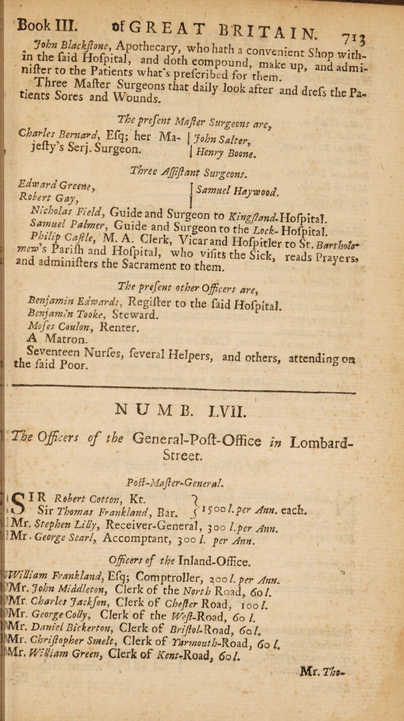 Book III. ofGREAT BRITAIN. ?I, • <3°unrl-aMmr’- APothecary- who hath a convenient Shnn wl,h in the fan! Hofpital, and doth compound, make un 3n?,j • ni^ C° *5; a ti6?S whac's P^efcribcd for them ' mi' .i™“ Sr w5’ ^ “ •* “J *<6 * Pa* The prefmt Mafter Surgeons are*, Charles Bernard, Efq; her Ma- \ John Salter, je% s Serj. Surgeon. | Henry Borne. Three Aftlftant Surgeons. foZfoir’ ^u!d?and Surgeon to X/^aAHofpital. Samuel Palmer, Guide and Surgeon to the lock HofnirsT ,S“fSR: Clrl- vM-‘ prefent other Officers are, Benjamin Edwards, Regifter to the faid HofpitaL Benjamin Tooke, Steward. 1 Mofes Coulon, Renter. A Matron. theSfIfdnpoorNUrreS’ feWaI He,perS’ andothers' attending on *1 *“ ~ -- I , _ _ numb. I,VII. 1! The officers of the General-Poft-Office in Lombard- Street. Pod -idafter- General. I lQIR Robert Cotton, Kt. j Sir Thomas Frankland, Bar. ( 1 S’00hper Ann. each. 1 Stephen Lilly, Receiver-General, 300 l.per Ann. |'Mr -George Sear li Accomptant, 30c/. per Ann. Officers of the Inland-Office. 'William Frank land, Efq; Comptroller, 2001. per Ann. Mr. john Middleton, Clerk of the North Road, 601. (Mr. Charles Jackfon, Clerk of Chefter Road, tool. Mr. George Colly, Clerk of the Weft-Road, 60 l. Mr. DanielBickerton, Clerk of Briftol-Road, 60 U Mr. Chnftopher Smelt, Clerk of Yarmouth-Road. 60 l Mr, William Green, Clerk of Kent+Road, 60 /, Mr. Thu-