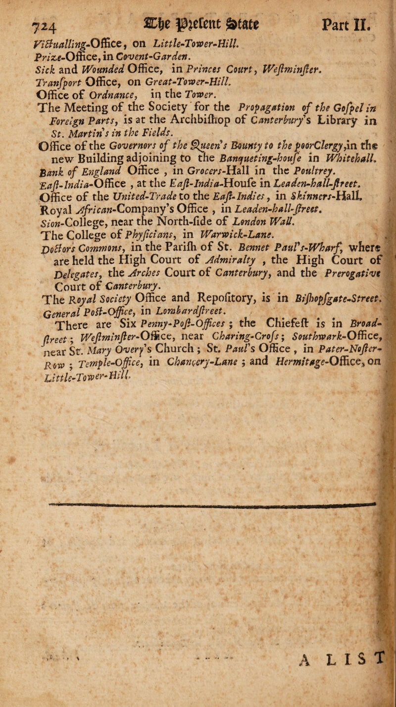 FiBnallingi-Office, on Little-Tmer-Wll. Prize-Office, in Covent-Garden. Sick and Wounded Office, in Princes Court, Wefiminfier. Transport Office, on Great-Tower-Hill. Office of Ordnance, in the Tower. The Meeting of the Society for the Propagation of the Gofpel in Foreign Parts, is at the Archbiffiop of Canterbury's Library in St. Martins in the Fields. Office of the Governors of the Queen s Bounty to the poorClergy,in the new Building adjoining to the Banyueting-houfe in Whitehall. Bank of E?tgland Office , in Grocers-Hall in the Poultrey. Eafi-lndia-Officc , at the Eafi-India-Houfe in Leaden-hall-fireet. Office of the United-Trade to the Eafi-Indies, in Skinners-ULdXL Royal African-Company’s Office , in Leaden-hall-fir eet. Sz'ow-College, near the North-lide of London Wall. The College of Phyficians, in Warwick-Lane. Doctors Commons, in the Pariffi of St. Bennet PauVs-Wharf where are held the High Court of Admiralty , the High Court of Delegates, the Arches Court of Canterbury, and the Prerogative Court of Canterbury. The Royal Society Office and Repofltory, is in Bijhopfgate-Street. General Potf-Office, in Lorabardfireet. There are Six Penny-Pofi-Offices ; the Chiefefi: is in Broad- flreet; Wefiminfier-Office, near Charing-Crofs; Southwark-Office, near St. Mary Overfs Church ; St. Paul's Office , in Pater-Nofier- Row ; Temple-Office, in Chancery-Lane 5 and Hermit*ge-Offizc$ on Little-Tower-Hi IL A LIST