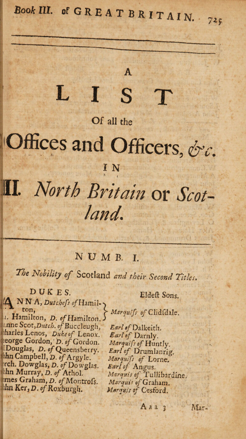 A LIST Of all the Offices and Officers, &c. I N II. North Britain or Scot¬ land, numb. I. The Nobility of Scotland and their Second Titles. dukes. ANNA, Dutchefs o/Hamil- ‘ x ton, i. Hamilton, D. ^/Hamilton. .nneScot,Dutch. ofBuccleugh, harles Lenos, Duke of Lenox, eorge Gordon, D. of Gordon. ' Douglas, D. of Queens berry. I hn Campbell, d. of Argyle. rch. Dowglas, D. ofDowglas. hn Murray, D. of Athol, mes Graham, D. c/'Montrofs. hn Ker ,D. of Roxburgh. } Eldeft Sons. » H Mar (fillf of Cli d fd ale. Earl of Dalkeith. Earl of Darnly. Marquifs of Huntly, Earl of Drumhnrig. Marquifs of Lome. Earl of Angus. Marquis of Tullibardme. Marquis of Graham. Marquis of Cesford.