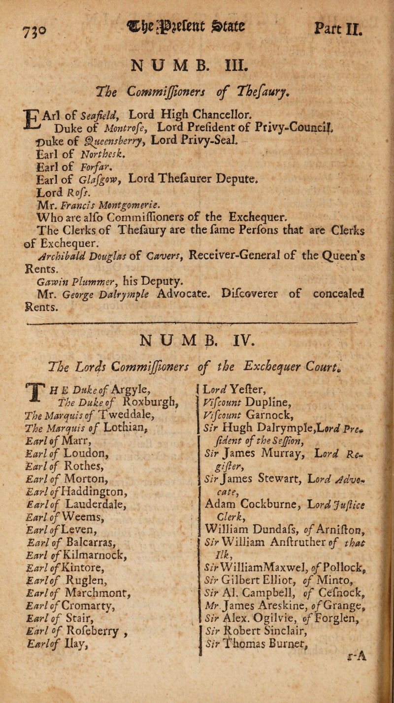 73° NUMB. III. The Commijfioners of Tkefaury, T? Arl of Se afield, Lord High Chancellor. Duke of Montrofe, Lord Prefxdent of Privy-CounciL t)uke of hf&uecnsherry, Lord Privy-Seal. Earl of Northesk, Earl of Forfar, Earl of Glafgow, Lord Thefaurer Depute, Lord Rofs. Mr. Francis Montgomerie. Who are alfo Cormniflioners of the Exchequer. The Clerks of Thefaury are the fame Perfons that are Clerks of Exchequer. Archibald Douglas of Cavers, Receiver-General of the Queen’s Rents. Gavoin Plummer, his Deputy. Mr. George Dalrymple Advocate. Difcoverer of concealed Rents. NUMB. IV. The Lords Commijfioners of the Exchequer Courts | Lord Yefter, * IP H E Duke of Argyle, ^ The Duke of Roxburgh, The Marquis of T weddale, The Marquis of Lothian, Earl of Marr, Earl of Loudon, Earl of Rothes, Earl of Morton, Earl 0/Haddington, Earl of Lauderdale, Earl of Weems, Earl of Leven, Earl of Balcarras, Earl of Kilmarnock, Earl of Kin tore, Earlof Ruglen, Earl of Marchmont, Earlof Cromarty, Earl of Stair, Earl of Rofeberry , Earlof Hay, Vifcount Dupline, Vifcount Garnock, Sir Hugh Dalrymple,Lar^ Pre* fident oftheSeffion, Sir James Murray, Lord Re* gifier, Sir James Stewart, Lord Advo« cate, Adam Cockburne, Lordju/lice Clerk, William Dundafs, o/Arnifton, ISir William Anftruther of that Ilk, •J/rWilliamMaxweJ, 0/Pollock, Sir Gilbert Elliot, of Minto, Sir Ah Campbell, of Cefhock, Mr. James Areskine, of Grange, Sir Alex. Ogilvie, o/Forglen, Sir Robert Sinclair, . Sir Ehomas Burnet,