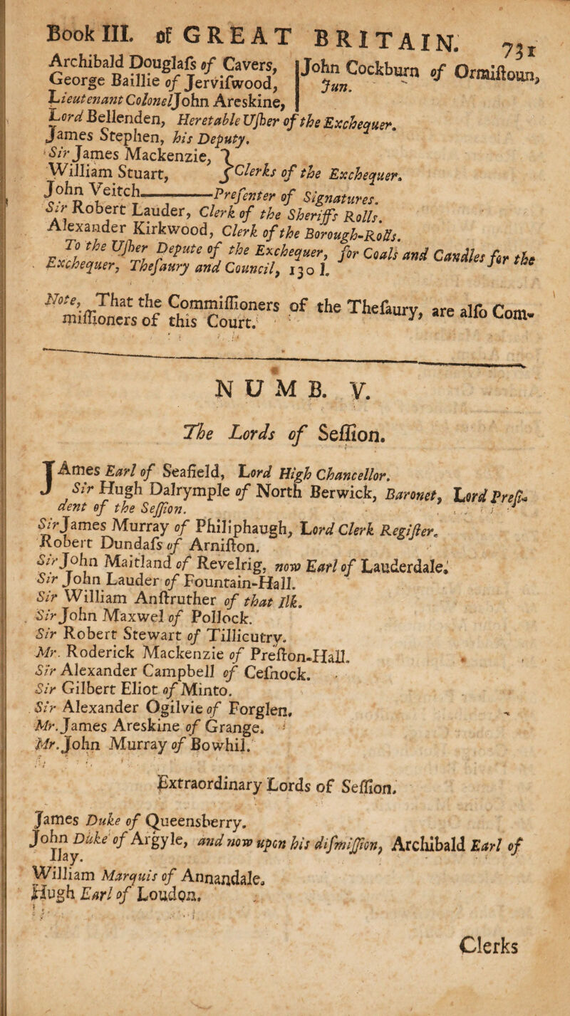 Archibald Douglafi „f Cavers, John Cockburn cf Orraiftoun George Baillie 0/Jervifwood, fun.  Ioun> 'Lieutenant Colonel]ohn Areskine, Lord Bellenden, Her et able Ujher of the Exchequer. James Stephen, his Deputy, >Sir James Mackenzie, *7 William Stuart, $ Clerks of the Exchequer, J°hp YeitC^“j--Prefenter of Signatures. S,} Robert Lauder, Clerk of the Sheriffs Rolls. Alexander Kirkwood, Clerk of the Borough-Rolls fir CQals and CmAUsW tbt **&£%% S“cotrerS 0f the Thefau^ are *“> Com. N U M B. y. Z,W.r of Seffion. JAmes 0/ Seafield, Lord High Chancellor. Sir Hugh DalrympJe of North Berwick, Baronet, Lord Bred* dent of the Seffion. . James Murray of Philiphaugh, Lord Clerk Regi/ler. Robert Dundafs of Arnifton. w//John ?vlaitland c/ Revelrig, 0/“ Lauderdale. John Lauder of Fountain-Hall. Sir William Anftruther of that Ilk. Sir John Maxwel of Pollock. Sir Robert Stewart of Tillicutry. Mr. Roderick Mackenzie of Prelion-Hall. Sir Alexander Campbell of Cefnock. Sir Gilbert Eliot of Minto. Sir Alexander Ogilvieof Forglen, Mr. James Areskine of Grange. Mr. John Murray of Bowhil. : » * .* ; i 1 1 ' 1 * *' Extraordinary Lords of Seffion. James Duke of Queensberry. John Duke of Aigyle, and now upon his difmiJJion) Archibald Earl of WiJiiam Marquis of Annandalc Hugh Earl of Loudon. Clerks