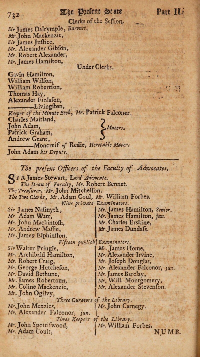 7p SZi}t pyrene &tm Clerks of the Seffioq^ Sir James Dalrymple, Baronet, Mr John Mackenzie, Sir James Juftice, Mr. Alexander Gibldn, Mr. Robert Alexander, Mr. James Hamilton, Under Clerjh* Gavin Hamilton, William Wilfon, William Robertfon, Thomas Hay, Alexander Finlafon, .-Livingfton, Keeper of the Minute Book, Mr. Patrick Falconer, Charles Maitland, p pMacers. Patrick Graham, C Andrew Grant, # ** ■ __Moncreif of Redie, Heretahle M&cer, John Adam his Depute. Part II * ~ r-* ~ The prefent Officers of the Faculty of Advocates• {2 / R James Stewart, Ford Advocate. ^ The Dean of Faculty, Mr. Robert Rennet. The Treafurert Mr. John Mitchelfon. The Two Clerks, Mr, Adam Coul, Mr. William Forbes. Nine private Examinators. Sir James Nafmyth, Mr Adam Watt, Mr. John Mackintolh, Mr. Andrew Maffie, Mr .James Elphinfton, Fifteen publicM Exam'natovs. Mr. James Hamilton, Senior. Mr, James Hamilton, jun. Mr. Charles Erskine, Mr .James Dundafs. Sir Walter Pringle, Mr. Archibald Hamilton, Mr. Robert Craig, Mr. George Hutchefon, Mr. David Bethune, Mr. James Robertoun, Mr. Coline Mackenzie, Mr. John Ogilvy, Mr. James Home, Mr. Alexander Irvine, Mr. Jofeph Douglas, Mr. Alexander Falconor, jun, Mr. James Barclay, Mr, Will. Montgomery, Mr. Alexander Stevenfon, f Three Curators of the Library. Mr.John Menzies, I Mr.John Carnegy, Mr. Alexander Falconor, jun. | Three Keepers of the Library. Mr. John Spottifwood, j Mr. William Forbes* Mr. Adam Coult, J NU M B.