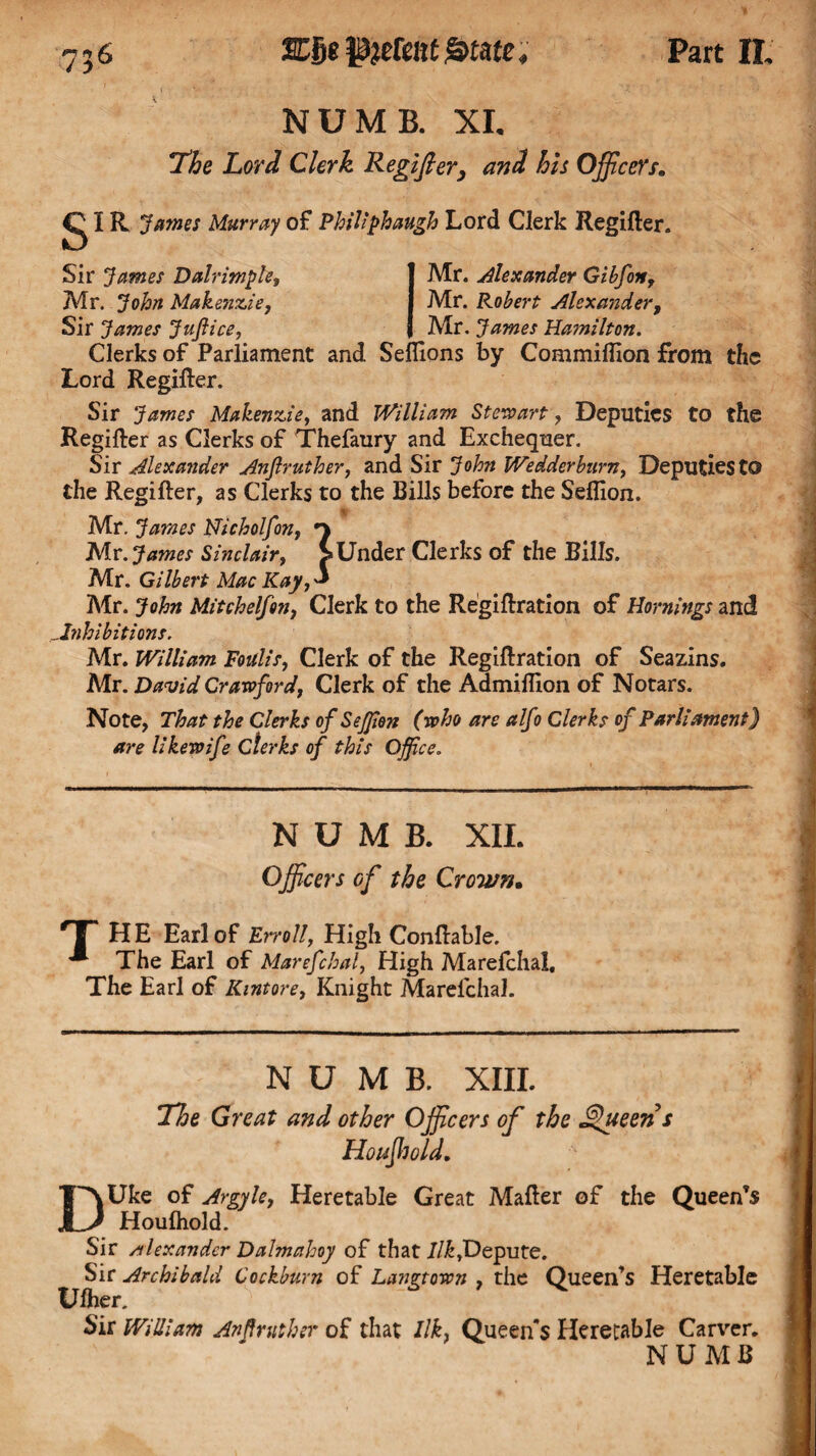 756 NUMB. XI. The Lord Clerk Regifier, and his Officers. g IR James Murray of Philiphaugh Lord Clerk Regifier. Sir James Dalrimple, Mr. John Makenzie, Sir James Jujiice, Mr. Alexander Gibfon, Mr. Robert Alexander, Mr. James Hamilton. Clerks of Parliament and Seflions by Commiffion from the Lord Regifier. Sir James Makenzie, and William Stewart, Deputies to the Regifier as Clerks of Thefaury and Exchequer. Sir Alexander Anjlruther, and Sir John Wedderburn, Deputies to the Regifier, as Clerks to the Bills before the Seflion. Mr. James Nicholfon, Mr. James Sinclair, >Under Clerks of the Bills. Mr. Gilbert Mac Kay,* Mr. John Mitchelfon, Clerk to the Regiflration of Hornings and Inhibitions. Mr. William Foulis, Clerk of the Regiflration of Seazins. Mr. David Crawford, Clerk of the Admiflion of Notars. Note, That the Clerks of SeJJion (who are alfo Clerks of Parliament) are likewife clerks of this Office. NUMB. XII. Officers Gf the Crown• T HE Earl of Erroll, High Conflable. ^ The Earl of Marefcbal, High Marefchal, The Earl of Kintore, Knight Marefchal. NUMB. XIII. TJoe Great and other Officers of the Queens Houjhold. DUke of Argyle, Heretable Great Mafler of the Queen’s Houfhold. Sir Alexander Dalmahoy of that Ilk,Depute. Sir Archibald Cockburn of Langtown , the Queen’s Heretable Ufher. Sir Willi am An ff rut her of that Ilk, Queen's Heretable Carver. NUMB