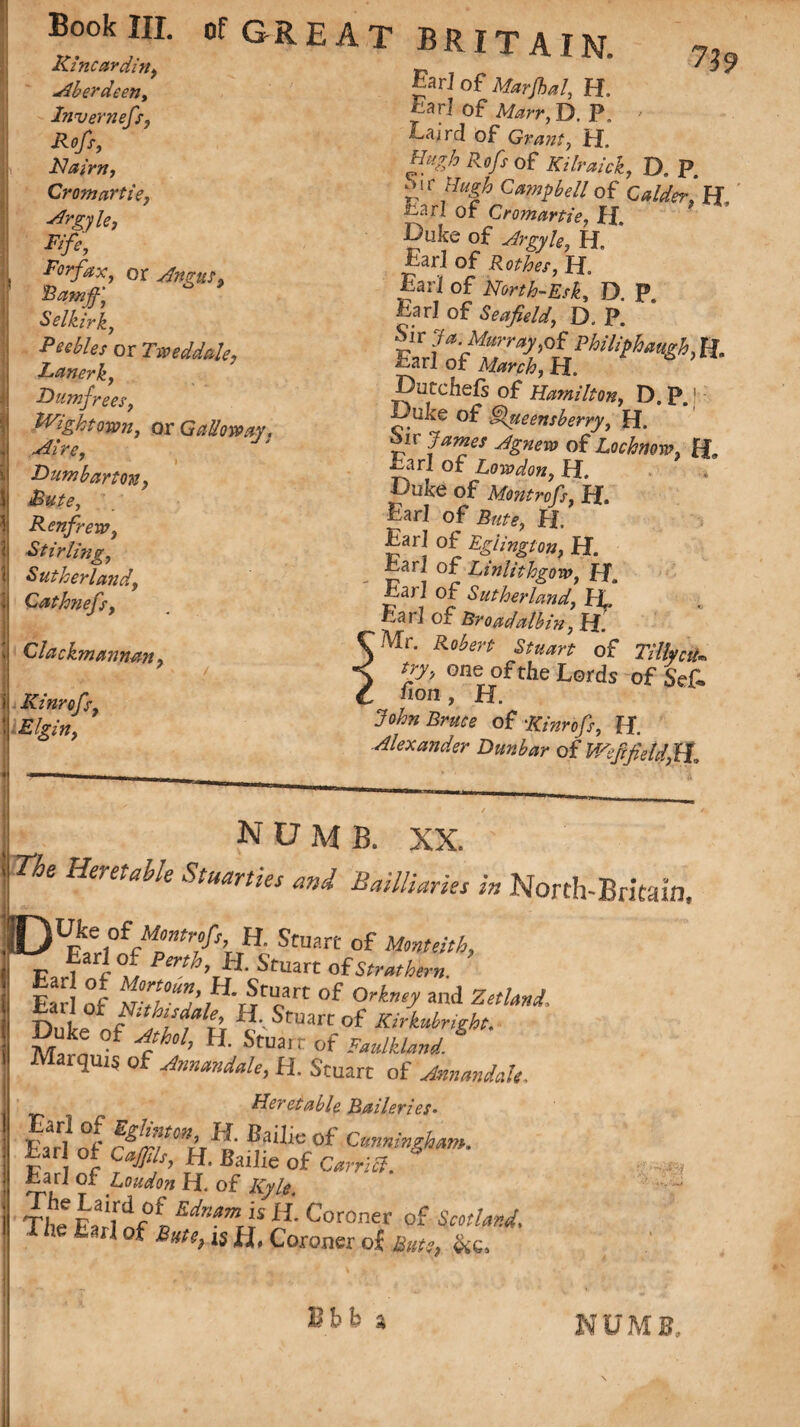 Kincardine Aberdeen, Invernefs, Rcfi, Nairn, Cromartie, ■d?gyle, Fife, Forfax, or Angus,, Ramjf, * Selkirk, Peebles or Tweddale, Lanerk, Dumfrees, Wight own, or G ado way. Aire, ' » Dumbarton, Bute, Renfrew, Stirling, Sutherland, Qathnefs, 739 D.P. Clackmannan, Kinrofs, Elgin, T BRITAIN. Ear] of Marjhal, H, Ear] of Marr, D. P. Eaird of Granty i L Hi'-Zh Rofs of Kilraick, u. f. ~r J%h of Calder, H Earl of Cromartie, H. Duke of Argyhf H. ' Earl of Rothes, H„ Earl of North-Esk, D. P Earl of Seafield, D. P. Ear VofiZIi%Pkli^h^ Dutchefs of Hamilton, D, P.! L uke of §lueensberry, H. Sir James Agnew of Lochnow, R. Earl of London, H. Duke of Montrofs, R. Earl of Bute> H. •Earl of Eglington, H. Ear 1 of Linlithgow, JFf, Earl of Sutherland, If Earl of Broadalbin, R Mr. Robert Stuart of Tilly cu try, one ofthe Lords -of Sefl . non , H. John Bruce of Kinrofs, H. Alexander Dunbar of V/efcfieldfif NUMB. XX. (j Be Heretable Stuarties and Bailliaries in North-Britain, iDUrke of Montrofs, H. Stuart of Monteith, Far! w ,rt ^ uart otStrathern. Ear] of N-tlJ’ J' JUcn °f and Zetland, ta 1 or NithisMe, ttSmart of Kirkubright. Duke of ^/, H. Stuarr of * Marquis of Amandale, H. Stuart of Annandde, Heretable Baileries• Earl of r^!r/fCnir^i Cunningham. tar! °* H. Bailie of Carr I cl. Earl of R. of TI,e Edn*md 11 Coroner of torW, - il of is H, Coroner o| tor, &c. Ebb a