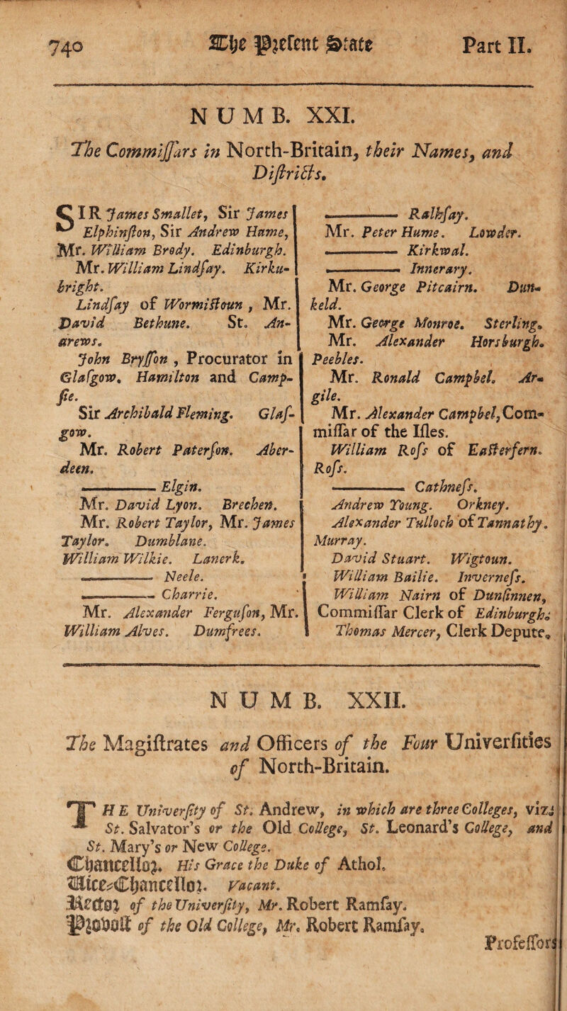 NUMB. XXI. The CommiJJars in North-Britain, their Names, and Diftrich. C IR James Smallet, Sir James Elphinfton, Sir Andrew Hume, Mr. WiUiam Brody. Edinburgh. I Mr. William Lind jay. Kirku- hright. Lindfay of Wormisleun , Mr. David Bethune. St. An¬ drews* John Brytfon , Procurator in Glafgow. Hamilton and Camp- fie. Sir Archibald Fleming. Glaf- gow. Mr. Robert Pat erf on. Aber¬ deen. ■ ■ Elgin. Mr. David Lyon. Brechen. Mr. Robert Taylor, Mr. James Taylor. Dumblane. William Wilkie. Lanerk. —-— Neele. -- Charrie. Mr. Alexander Fergufon, Mr. William Alves. Dumfrees. --— Ralkfay. Mr. Peter Hume. Lowder. -- Kirkwal. ► .—. Inner ary. Mr. George Pitcairn. Dun- keld. Mr. George Monroe. Sterling. Mr. Alexander Horsburgh„ Peebles. Mr. Ronald Campbeh Arm gile. Mr. Alexander CampbeljQ,om» miliar of the Ifles. William Rofs of Eafterfern. Rofs. - Cathnefs. Andrew Young. Orkney. Alexander Tulloch oiTannathy. Murray. David Stuart. Wigtoun. William Bailie, lnvernefs. WiUiam Nairn of Dunfinnen9 CommilTar Clerk of Edinburgh* Thomas Mercer, Clerk Depute, NUMB. XXII. The Magiftrates and Officers of the Four Univerfities of North-Britain. < HP H E Univerfity of St. Andrew, in which are three Colleges, vizj ^ St. Salvator’s or the Old CoUege, St. Leonard’s GoUege, and St. Mary’s or New CoUege. dDliattCflloJ* His Grace the Duke of Athol, Vacant. of the Univerfity, Mr. Robert Ramfay. of the Old College, Mr. Robert Ramfay, Profcffori