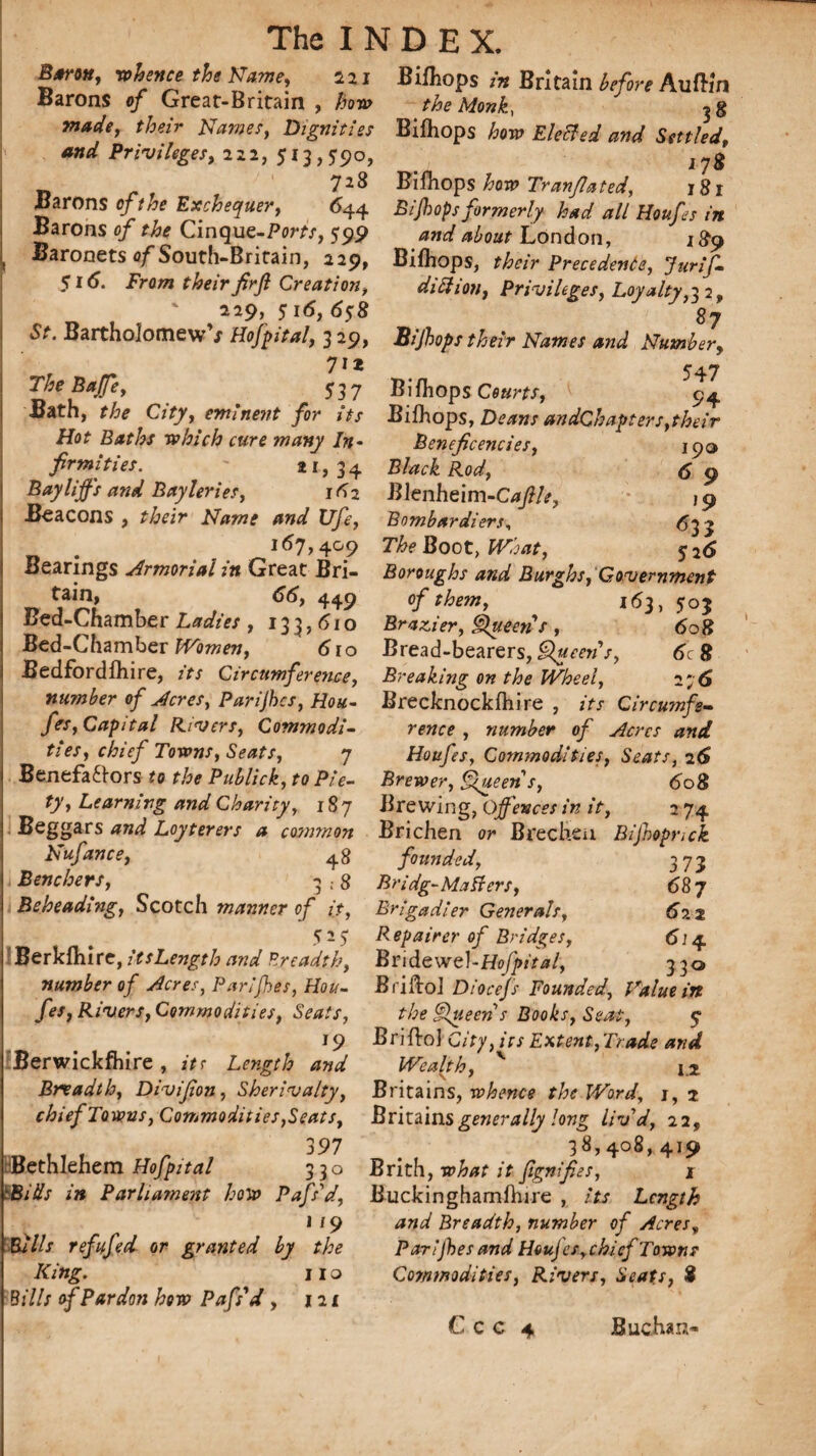 Bjriu, whence the Name, sji Bifliops in Britain before Aufii'n Barons of Great-Britain , how the Monk, made, their Names, Dignities Bifhops how Elected and Settled, and Privileges, 222, 513,590, J?g _ 72& Bifhops how Tranflated, 181 Barons of the Exchequer, 644 Bijh ops formerly had all Houfes in Barons of the Cinque-Pom, 599 and about London, 1^9 Baronets of South-Britain, 229, Bifhops, their Precedence, Jurif- Si 6. From their firfl Creation, dill ion, Privileges, Loyalty,22, ' 5 6*8 87 St. Bartholomew s Hofpital, 3 29, Bifhops their Names and Number, TheBafe, 537 Bifhops A 9^ Bath, the City, eminent for its Bifhops, Deans andChapters,their Hot Baths which cure many In¬ ti 34 fir mi ties Bayliffs and Bayleries, 162 Beacons , their Name and Ufe, Benefcencies, Black Rod, Blenheim-Cafle, Bombardiers, 190 6 9 ]9 633 167,409 The Boot, £P;W, 526 Bearings Armorial in Great Bri- Boroughs and Burghs, Government 66, 449 of them, 163, 505 iJea-Lhamber Ladies , 133,610 Brazier, Queen s , 608 Bed-Chamber Women, 610 Bread-bearers, Queens, 6c 8 Bedfordfhire, its Circumference, Breaking on the Wheel, 276 number of Acres, Parijhes, Hou- Brecknockfhire , its Circumfe- fes, Capital Rivers, Commodi- rence , number of Acres and ties, chief Towns, Seats, 7 Houfes, Commodities, Seats, 26 Benefa£tors to the Publick, to Pie- Brewer, Queen s, 608 ty, Learning and Charity, 187 Brewing, Offences in it, 2 74 Beggars and Loyterers a common Brichen or Brechtn Bijhopnck hiufance, 48 founded, 373 Benchers, 3:8 Bridg-Matters, 68 7 Beheading, Scotch manner of it, Brigadier Generals, 622 525 Repairer of Bridges, 614 Berkfhire, itsLength and Breadth, Bridewel-Ho/}*^/, 330 number of Acres, Parijhes, Hou- Briftol Diocefs Founded, Value in fes, Rivers, Commodities, Seats, the Queen s Books, Seat, 5- 19 Briftol City, its Extent,Trade and Berwickfhire, its Length and Wealth, v I2 Breadth, Divifan, Sherivalty, Britains, whence the Word, 1,2 chief Towns,Commodities,Seats, Britains generally long liv'd, 22, , 397 38,408, 419 Bethlehem Hofpital 330 Brith, what it ftgnifies, 1 'Bids in Parliament how Pafs'd, Buckinghamfhire , its Length 1 / 9 and Breadth, number of Acres„ Bills refufed or granted by the Parijhes and Houjes, chief Towns King. 110 Commodities, Rivers, Seats, 8 Bills of Pardon how Pafs'd , 121 C c c 4 Buchan-