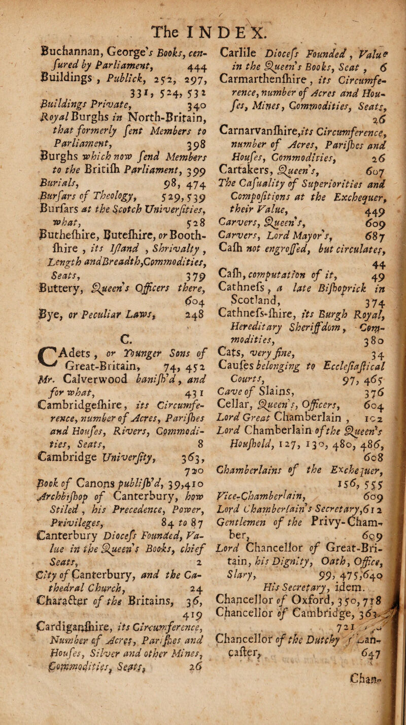 Buchannan, GeorgeV Books, cen- fired by Parliament, 444 Buildings , Publick, 252, 297, 33G SM> ?3* Buildings Private, 340 Royal Burghs in North-Brifain, that formerly fent Members to Parliament, 398 Burghs which non? fend Members to the Britilh Parliament, 399 Burials, 98, 474 Burfavs of Theology, 529,?39 Burfars Scotch XJniverfties, what, 528 Butliefhire, Butefhire, orBooth- fliire , //x lfland , Shrivalty, Length andBreadth,Commodities, Seats, 3 79 Buttery, Queens Officers there, 604 Bye, or Peculiar Laws, 248 C. /''Adets , or Younger Sons of Great-Britain, 74, 452 Mr. Calverwood kanijtid, and for what, 43 1 Cambridgelhire, its Circumfe¬ rence, number of Acres, Parijhes and Houfes, Rivers, Commodi¬ ties, Seats, 8 Cambridge Vniverfity, 363, 720 Book of Canons publijh'd, 39,410 Archbijhop of Canterbury, Stiled , his Precedence, Power, Privileges, 84 ro 87 Canterbury Diocefs Founded, Va¬ lue in the Queen s Books, chief Seats, 2 o/panterbury, the Ca¬ thedral Church, 24 Oiara&£r 0/ Britains, 3 6, 41? CardiganBiire, zVx Circumference, Number of Acres, Parijhes and Houfes, Silver and other Mines, Commodities, Septs? 26 Carlile Diocefs Founded, Value in the Queen s Books, Scat , 6 Carmarthenfliire, its Circumfe¬ rence, number of dcres and Hou¬ fes, Mines, Commodities, Seats, Carnarvanfliire,zVx Circumference, number of Acres, Parijhes and Houfes, Commodities, 2 6 Cartakers, Queens, 607 The Cafuality of Superiorities and Compofetipns at the Exchequer, their Value, 449 Carvers, Queen s, 609 Carvers, Lord Mayor s, 687 Cafti not engrojfed, but circulates, 44 Cafcomputation of it, 49 Cathnefs ? a late Bifhoprick in Scotland, 374 Cathnefs-lhire, its Burgh Royal, Hereditary Sheriffdom, Com¬ modities, 380 Cats, very fine, 34 Caufes belonging to Ecclefajlical Courts, 97, 46y Cave of Slains, 375 Cellar, Queen s, Officers, 604 Lord Great Chamberlain , 102 Lord Chamberlain of the Queen's Hottjhold, 127, 130, 480, 486, 608 Chamberlains of the Exchequer, Js6, 5SJ Vice-Chamber lain, 609 Loyd Chamberlain s Secretary,612 Gentlemen of the Privy-Cham-* her, 6q 9 Lord Chancellor of Great-Bri¬ tain, his Dignity, Oath, Office, Slary, 99^4757640 His Secretary, idem. Chancellor of Oxford, 3 50,718 Chancellor of Cambridge, 3 6y 721 ' Chancellor of the Dutchy r ^nh- ufter, 647