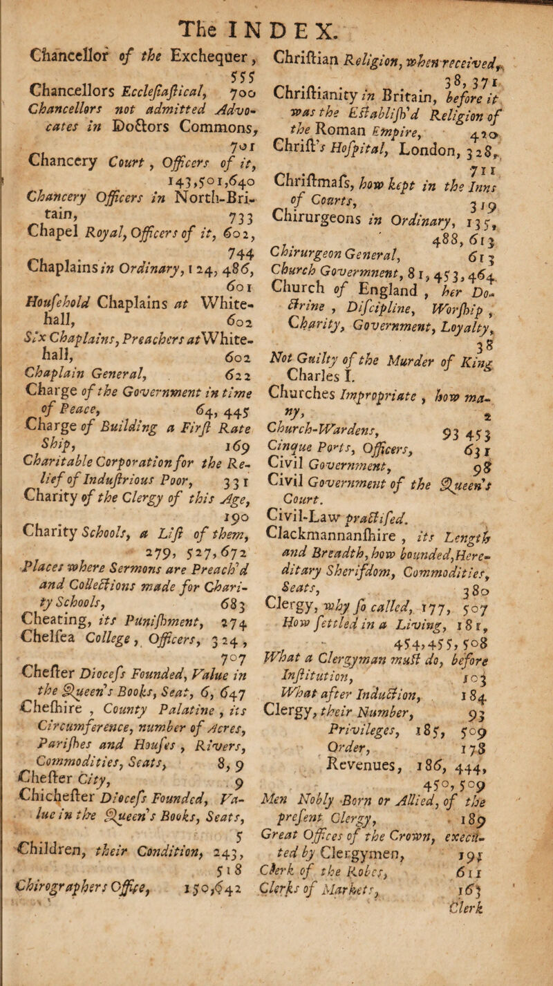 Chancellor of the Exchequer, 555 Chancellors Eccleftaftical, 700 Chancellors not admitted Advo¬ cates in Bo&ors Commons, 701 Chancery Court, Officers of it, Chancery Officers in North-Bri- tain, 733 Chapel Royaly Officers of it, 602, r’L 1 • 744 Chaplains in Ordinary, i 24, 485, 601 Houfehold Chaplains at White¬ hall, 602 Six Chaplains, Preachers ^/White¬ hall, 602 Chaplain General, 622 Charge of the Government in time of Peace, 64, 445 Charge of Building a Firjl Rate Ship, 169 Charitable Corporation for the Re¬ lief of Induftrious Poor, 331 Charity of the Clergy of this Age, 190 Charity Schools, a Lift of them, 279, 527,672' Places where Sermons are Preach'd and ColleUfions made for Chari¬ ty Schools, 68 3 Cheating, its Punifbment, 274 Chelfea College, Officers, 324, 7°7 Chefler Diocefs Founded, Value in the Queen s Boohs, Seat, 6, 647 Chefhire , County Palatine , its Circumference, number of /icres, Parifbes and Houfes , Rivers, Commodities, Scats, 8, 9 Chefter City, 9 Chichefter Diocefs Founded, Va¬ lue in the Queen s Books, Seats, Children, their Condition, 243, 518 Chirographers Office, 1.50,642 Chriftian Religion, when received^ Chriftianity in Britain, before it was the Establish'd Religion of the Roman Empire, 42a Chrifl'T Hofpital, London, 328, 711 Chriilmafs, how kept in the bins of Courts, 319 Chirurgeons in Ordinary, 13 r . * 488,613 Chirurgeon General, 613 Church Govermnent, 81, 453,464. Church of England , her Do* Urine , Difcipline, Worfhip , Charity, Government, Loyalty, 38 Not Guilty of the Murder of Kin* Charles I. Churches Impropriate , how ma- *y> 2 Church-Wardens, 93 453 Cinque PoHs, Officers, 63 r Civil Government, 98 Civil Government of the Queens Court. Civil-Law prattifed. Clackmannanlhire , its Length and Breadth, how bounded,Here¬ ditary Sherifdom, Commodities, Seats, 3 80 Clergy, why fo called, 177, 507 How fettled in a Living, 1 8 r, 4*4>4 55, 5°8 What a Clergyman muft do, before Inftitution, sci What after Induction, 184 Clergy, their Number, 93 Privileges, 185, 509 Order, 178 Revenues, 186, 444, 45°,5°9 Men Nobly Born or Allied, of the prefent Clergy, 189 Great Offices of the Crown, execu¬ ted by Clergymen, 19$ Cfork of the Robes, 611 Clerks of Markets, 16) Clerk