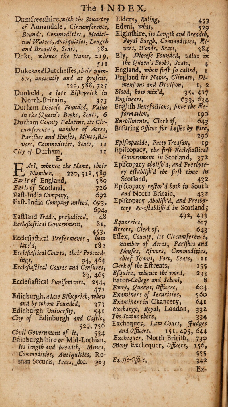 D.umfree$fhIre?wzV& the Stuartry of Annandale, Circumference, Bounds, Commodities j Medici- TMtl Waters, Antiquities, Length and Breadth, Seats, 381 Duke, -whence the Name, 219, 511 Dukes#w/Dutcheffes,r&<?*V pum- ber, anciently and at prefent, 112, 588,72J Dunkeld, a late Bijhoprick in North-Britain, 373 Durham Diocefe Founded, Value in the Queen s Books, Seats, 6 Durham County Palatine, its Cir¬ cumference , number of Acres, Parifbes and Houfes, Mines,Ri¬ sers, Commodities, Seats, 11 City of Durham, 11 E. EJrl, whence the Marne, their Number, 220,512,589 Earls of England, 589 Earls of Scotland, 726 Eaft-India Company, 692 Eaft-India Company united, 693, 694v Eaftland Trade, prejudiced, 48 Ecclefiaftical Government, Si, 453* Ecclefiaftical Preferments, how laps'd, 182 Ecclefiaftical Courts, their Proceed- ings, 94, 464 .Ecclefiaftical Courts and Cenfures, 83,465 Ecciefialtical Punifhments, 254, 47i Edinburgh, a late Bijhoprick, when and by whom Founded, 373 Edinburgh Vniverfity, 541 City of Edinburgh and Caftle, , 529?756 Civil Government of it, 534 Edinburghfliireor Mid-Lothian, its length and breadth, Mines, Commodities, Antiquities, Ro¬ man Securis, Seats, &c. 3-83 Elders* Ruling, 453 Edeni, what, 529 Elginlhire, its Length and Breadth, Royal Burgh, Commodities, Ri* vers. Woods, Seats, 384 Ely, Diocefe Founded, value in the Queen's Books, Seats, 4 England, when firft fo called, 1 England its Name, Climate, Di¬ men fions and Divifion, 1, 2 Blood, how mix9d, 35, 417 Engineers, 633, 634 Englilh Benefactions, finee the Re¬ formation, 190 Enrollments, Clerk of, 643 Enfuring Offices for Lojfes by Fire, 296 Epifcopacide, Petty Treafon, 19 Epifcopacy, the firfl Ecclefiaftical Government in Scotland, 372 Epifcopacy abolijh'd, and Presbyte¬ ry eftablififd the firft time in Scotland, 432 Epifcopacy reftord both in South and North Britain, 432 Epifcopacy Abolijh'd, and Presby¬ tery Re-eft ablijb’d in Scotland 3 432, 433 Equerries, 617 Errors, Clerk of, 643 Effex, County, its Circumferencef number of Acres, Parijhes and Houfes, Rivers, Commodities, chief Towns, Fort, Seats, 11 Clerk of the E ftreats, 155 Efquire, whence the word, 233 Eaton-College and School, 8 Ewry, Queens, Officers, 604 Examiners of Securities, 560 Examiners in Chancery, 641 Exchange, Royal, London, 332 The Statue there, 334 Exchequer, Law Court, Judges and Officers, 151,495,644 Exchequer, North Brititb, 730 Cdony Exchequer, Officers, 156, „ * $5$ Exafe-Office, 342 Ex-