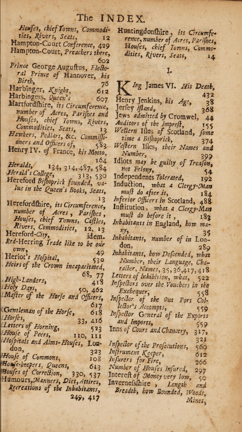 Houfes, chief Towns, Commodi¬ ties, fivers. Seats, 12 Hampton-Court Conference, 429 Hampton-Court, Preachers there, 602 Prince George Auguftus, FJeftc- ral Prince 0} Hannover, his Birth, -6 Harbinger, flight, 612 Harbingers, Queen's 607 Hartfordftiire, its Circumference, number of Acres, Parijhes and Houfes, chief Towns, Fivers, Commodities, Seats, 13 Hawkers, Pedlars, &c. Commiffi- oners and Officers of, <82 Henry IV. of France, his Motto, n I34’ 3I4,487j ^ Herald sCollege, 313, Hereford Bijhoprick founded, va¬ lue in the Queens Booh, Seats, 1 q Herefordshire, its Circumference, number of Acres, Parijhes, Houfes, chief Towns, Cafiles, Rivers, Commodities, 12, 13 idem. ^-Herring //fe M crow, 4 Heriot'i Hofpital, 53o Heirs of the Crown incapacitated, * High-Landers, ?4ig ^ ^ f 50, 462 Rafter of the Horfe and Officers, 617 Gentleman of the Horfe, 618 forfit, 33, 4.16 Lmm 0/ Horning, 5 2 2 0/ Peers, no, m Hofpitals and Alms-Houfes, Lon- don, 323 Houfe of Commons, jo3 tioufe-keepers, Queens, 6iq Boufcs of Correction, ' 330, 537 dumours,Manners, Diet,Attires, Jfecreations of the Inhabitants, 249, 417 The INDEX. Huntingdonfhire ? its Circumfe* rence, number of Acres, Pan foes, Houfes, chief Towns, Commo¬ dities, Fivers, Seats, 14 I. King James VI. His Death, 432 Henry Jenkins, his Age, 38 Jerfey Iflmd, 368 Jews admitted by Cromwel, 44 Auditors of the Tmprefi, 1^4 Wcftem Ifles of Scotland, fome time a Btjhoprick, 874 Weftern Ifles, their Names and Number, 399 Idiots may he guilty of Treafon, not Felony, Independents Tolerated, 192 Indu&ion, what a Clergy-SMan muff do after it, 184 Inferior officers in Scotland, 488 Inftitution, what a Clergy-Man muff do before it, 1S3 Inhabitants in England, how mx- vy\ 35 Inhabitants, number of in Lon- don, 289 Inhabitants, how Defended, what Number, their Language, Cha¬ racter, Names, 35,36,417,418 Letters of Inhibition, what, 522 InfpeBors over the Vouchers in the Exchequer; ^8 Infpeclor of the Out Port Cob lector's Accompts, 559 InfpeBor General of the Exports and Imports, ^9 Inns of Court and Chancery, 317, 321 Infpeclor of the Profccutions, In(trument Keeper, 612 Infurers for Fire, 266 Number of Houfes Infured, 297 Intereft of SMoneyvery low, Invernefsfhire , Length ' and Breadth, how Bounded, Woods, Mines^