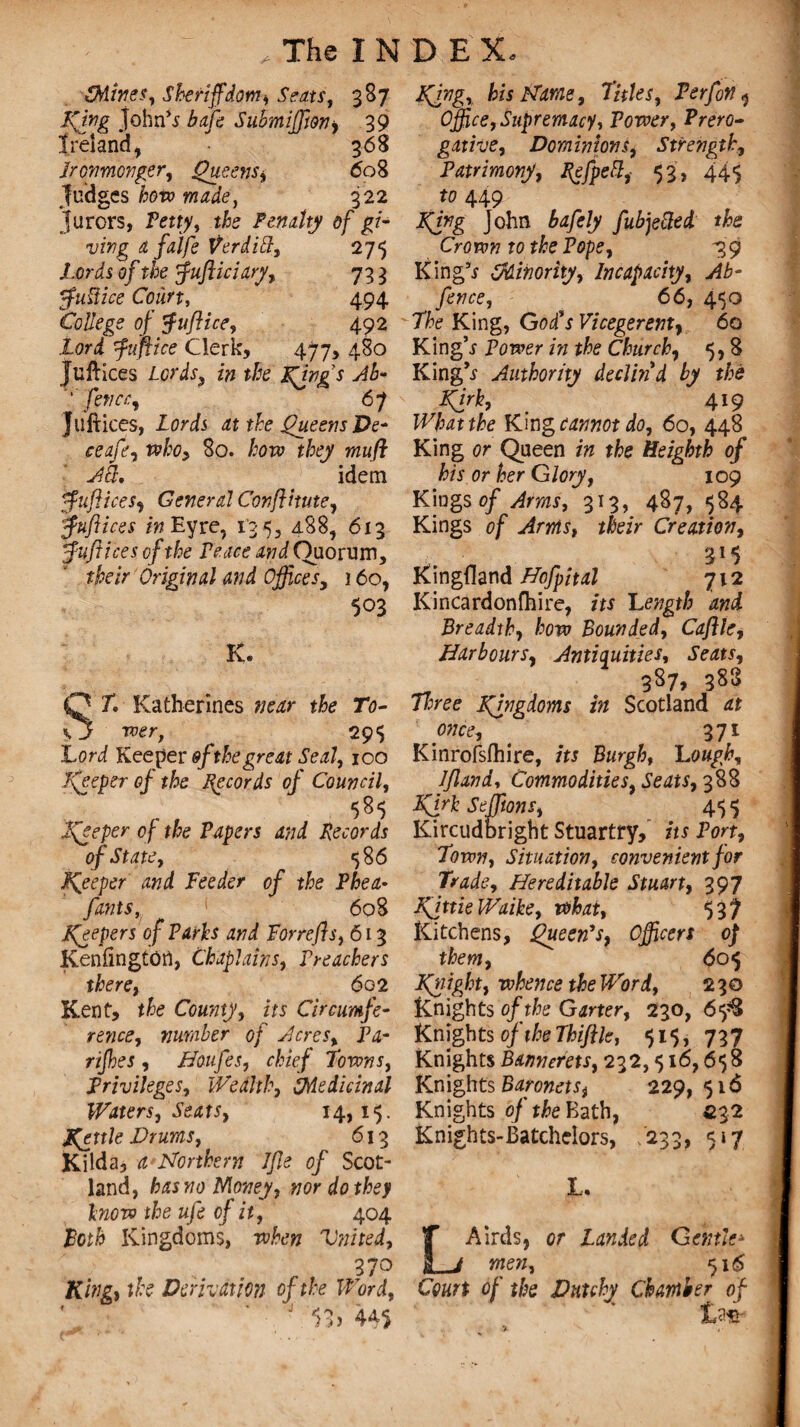 {Mines, Sheriffdom, Seats, 387 King John’s bafe Submiffim, 39 Ireland, • 368 Ironmonger, Queens^ 608 fudges how made, 322 jurors, Pm?, Penalty of gi¬ ving a falfe Verditt, 275 Lords of the ffufticiary, 73 3 ffuttice Court, 494 College of $uflice, 492 Lord fuff ice Clerk, 477, 480 Juftices Lords, z# the Kdngs Ab- 'fence, 67 juftices, lorij at the Queens De^ ceafe, who> 80. £ow r/^ wzw/f idem ffufliceSy General Conflitute, ffuflices in Eyre, 13 5, 488, 613 fuft ices of the Peace and Quorum, their Original and Offices, j 60, 503 K. SP. Katherines »wr To¬ wer, 295 Lori Keeper $f the great Seal, 100 Keeper of the Records of Council, Keeper of the Papers and Records of State, 58 6 peeper and Feeder of the Phea• fonts ^ ' 608 Keepers of Parks and Forrefls, 613 Kenfingtotf, Chaplains, Preachers there, 602 Kent, t£e County, its Circumfe¬ rence, number of Acres, Pa- 77/foj , Baufes, chief Towns, Privileges, Wealth, {Medicinal Waters, Seats, 14,15. Kettle Drums, 613 Kilda, £ Northern Jfle of Scot¬ land, has no Money, nor do they know the ufe of it, 404 Both Kingdoms, when Vnited, 370 King, the Derivation of the Word, J 53) 445 Kjng, his Name, Titles, Perfon ^ Office, Supremacy, Power, Prero¬ gative, Dominions, Strength, Patrimony, Refpett, 53, 445 to 449 King John bafely fubjetted the Crown to the Pope, 739 King’s {Minority, Incapacity, Ab- fence, 66, 450 The King, God's Vicegerent, 60 King’s Power />/ the Church, 5,8 King’s Authority declin'd by the Kirk, 419 tfo King cannot do, 60, 448 King or Queen /» tfe Heighth of his or her Glory, 109 Kings of Arms, 313, 487, 584 Kings of Arms, *#e/r Creation, 3!5 Kingdand Bofpital 712 Kincardonfhire, its Length and Breadth, how Bounded, Cafile, Barbours, Antiquities, 387, 383 7/;ree Kingdoms in Scotland o?7ce, 371 Kinrofsfhire, its Burgh, Lough, Ifland, Commodities, Seats, 388 Kirk Seffitons, 45 $ Kircudbright Stuartry, its Port, Town, Situation, convenient for Trade, Bereditable Stuart, 397 KfttieWaike, what, 537 Kitchens, Queen's, Officers 0} them, <505 Knight, whence the Word, 230 Knights of the Garter, 230, 65*8 Knights of the Thifile, 515, 737 Knights Bannerets, 232,516,658 Knights Baronets, 229,516 Knights of the Bath, £32 Knights-Batchelors, 233, 517 L. LAirds, or Landed Gentle* men, 516 of the Dntchy Chamber of