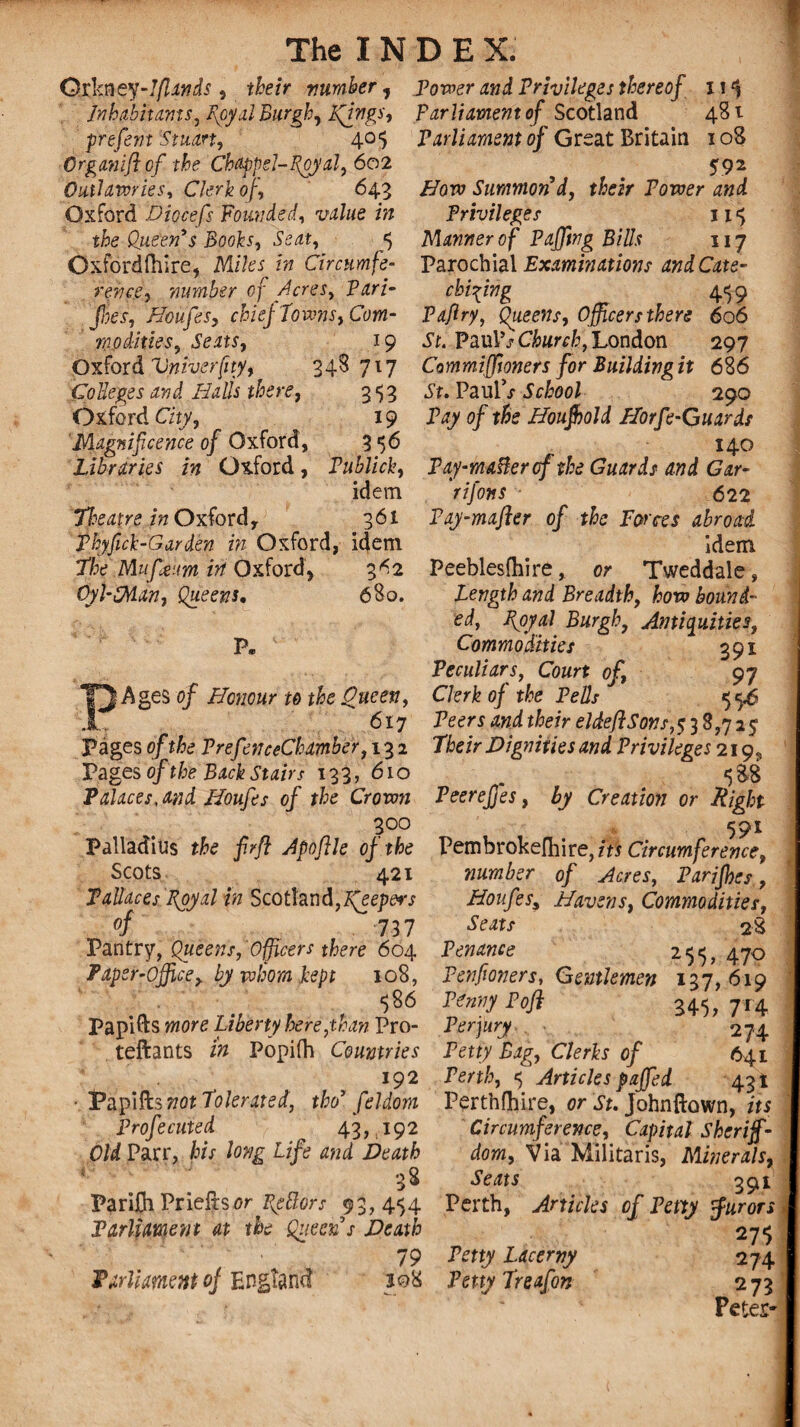 OxFmey-lflands , their number, Power and Privileges thereof i!*J Inhabitants, goyal Burgh, Kfngs, parliament of Scotland 481 prefem 'Stuart, 405 Organ if of the Chappd-goyal, 602 Outlawries, Clerk of 643 Oxford Diocefs Founded, ui/ae tfce Queen’s Books, 5 Oxfordshire, M/?es *» Circumfe¬ rence, number of feres. Pari- Parliament of Great Britain 108 592 /7ow Summon’d, tfcir Power Privileges 115 Manner o f Paffing Bills 117 Parochial Examinations and Cate¬ chising 459 foes, Houfes, chiej Towns, Com- Paffry, Queens, Officers there 606 modifies. Seats, 19 .St. PaulVC&wvfc, London 297 Oxford Vyiiverfity, 34S 717 Commiffioners for Buildingit 686 Colleges and Halls there, 353 .St. PaulV School 290 Oxford City, 19 Pay of the Houjbold Horfe-Guards Magnificence of Oxford, 3 56 140 Libraries in Oxford, Publick, Pay-mailer of the Guards and Gar- idem rifons 622 Doe at re in Oxford, 361 Pay-mafter of the Forces abroad Phyfick-Garden in Oxford, idem idem Fhe Mufjeum irt Oxford, 3^2 Peeblesfhire, or Tweddale, Oyl-SMan, Queens. 680. Length and Breadth, how bound¬ ed, ffoyal Burgh, Antiquities, P„ Commodities 391 Peculiars, Court of, 97 | Ages 0/ Honour to the Oueen, Clerk of the Pells 55.6 617 Peers t^e/V eldeflSons, 5 3 8,7 2 5 Pages 0/the PrefenceChamber, 132 P6e/r Dignities and Privileges 219. Pages of the Back Stairs 133,610 _ 5 &8 Palaces, and Houfes of the Crown Veereffes, by Creation or Right 300 591 Palladius the firfl Apoflle of the Pembrokefoire,m Circumference, Scots 421 »ttw6er of Acres, Parffhes, Tallaces Royal in Scotiand,f(eep&rs Houfes, Havens, Commodities, of 737 28 Pantry, Queens,'Officers there 604 Penance 255,470 Paper-Office, by whom kept 108, Penfmers, Gentlemen 137,619 586 Penny Poft 345, 714 Papifts wore Liberty here,than Pro- Perjury 274 teftants Popifh Countries Petty Bag, Clerks of 641 192 Perth, 5 Articles faffed 43! Papifts not Tolerated, thoy feldom Perthshire, or .St. Johnftown, its Profecuted 43, 192 Old Parr, his long Life and Death ' 38 Parilh Prieftsor Bettors 93, 454 Parliament at the Queen’s Death • , 79 Parliament oj England jq8 Circumference, Capital Sheriff¬ dom, Via Militaris, Minerals, Seats 291 Perth, Articles of Petty furors w t 27,5 Petty Lacerny 274 Petty Treafon 273 Petes-