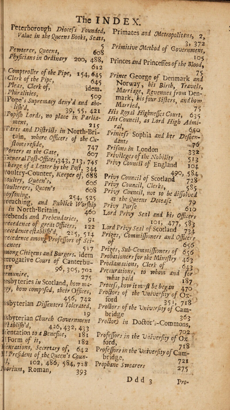 was&issK p,i““*»>«», > 5 Prawriue of Government, Fenterer, Queens, 608 HyfiCiinS in a'dhWy 200’ f *• Pences mi Princefies »/tfe «£{ Coifllbtrftller r\f +U* D ^__ * ^ n ef Comp troller of the Pipe, ,54, «4, Clerk Of the Pipe, 645 Me**, Clerk of, Idem Pluralities, Pope’s Supremacy deny’d and abo- pJoliJL a , 39’ ‘>5. 421 1 tpifl Lor&h no place in Parha- mem, Pri™e George of Denmark and Norway, his Birth, Travels, Marriage, Revenues from Den¬ mark, his four Sifters and how Married, ’ His Royal Highnefes Court, 6 2 < His Council, as lord High Admi- ral’ ■ ■ • 6So and Diflritfs in~North-Rrl- Privrlr e u- , , tain, where Officers of the Cu- ' dams °°Phia ^ ^ floras re fide, 7i7 Prirf‘ . _ , **76 Wr/ « the Gate, ^07 p,/T ^ r°,nd°n. 332 reneralPoft-Offices 212 7t? ^ r n tyi leges of the Nobility 512 charge of a Letter by the’Pof ’ I41 Fnv> Cm™* °f England to4 * g ^ <*»«}'!ScotiaPr $ f°o l^y Council, Clerks, 5S5 V/fowg, su Pry Council, ,m to be dijfolved *** rebends and Prebendaries, 4g° ^ ^ **7 ^ his Officers TednceVfa&^Tfi \]4 'ecedence among ProfejToCof Vet- of’ Comm^mrj *d Officers cnees ^ . 6<(5 nong Cithens and Burners idem pf!\S“1’-Commiffioners of 656 t?wc- ?s«*“ t^ess-sx?* & ■rmmire, Durations to whom and fir •?sby teries /» Scotland, how ma- Procefs. how itmfl b> bep in \ ^ V’ km C°m?*d> ^Offices, Prodr’s of the Vniverffoffjf sbyterian DiJfentersVokrlud, PrlllL of the Vniverfiffclm- flbff ChUUhJZrB T^in Doftor^Cbmmlnli* iSftSfyoaBenefice, \g, . Pryors in the Vnherftyof^l ScCr.nV°f} 642 Vrofiffor, in the Vnrucrfity of Cam¬ bridge, ■ Prop banc Swearers 275 ' Prefident of the Queen's Coun¬ ty 102, 486, 584,'728 393 : »rium9 Roman, Vro< Ddd 3