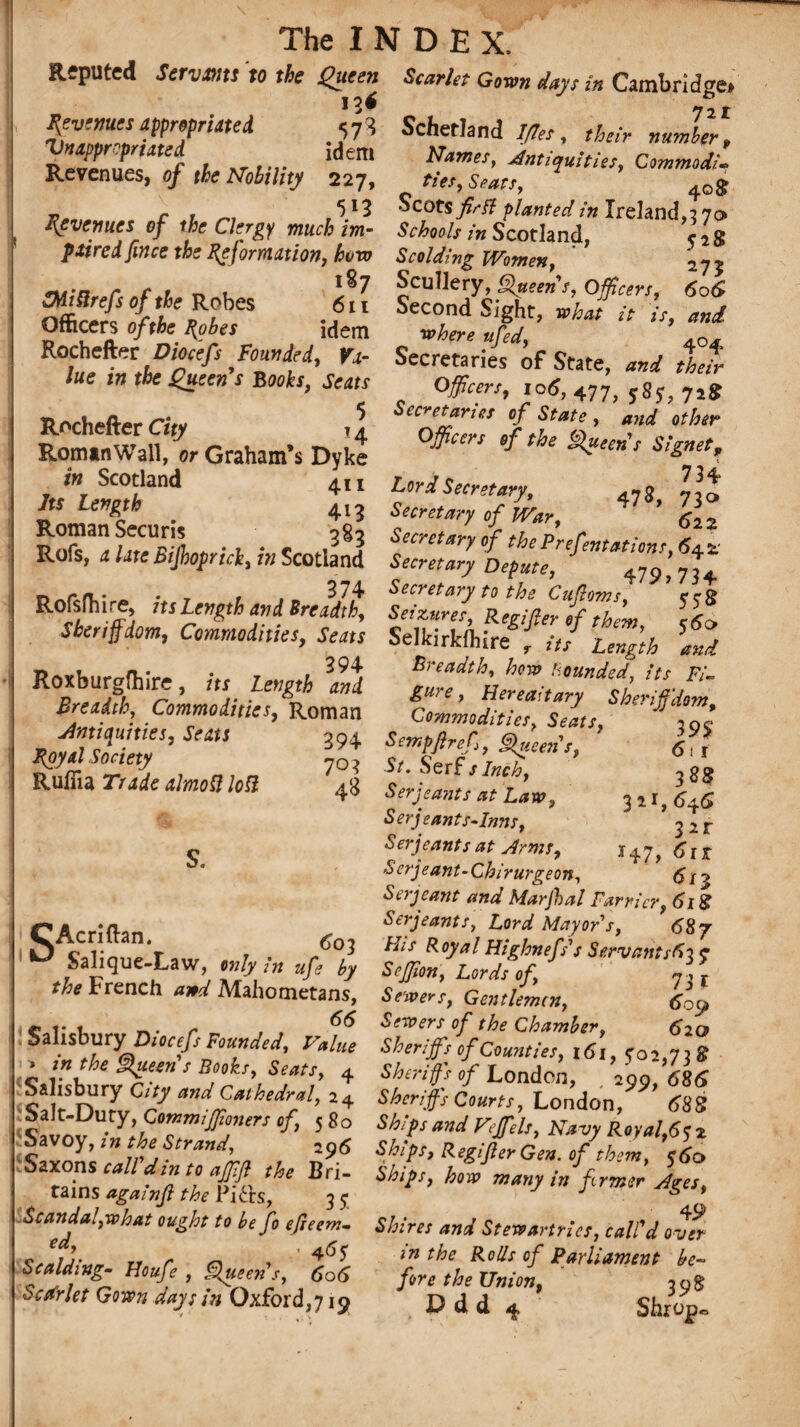 Reputed Sirvms to the Queen Scarlet Gown Jays in Cambridge. Revenues appropriated jf Schetland IJles, their nuJer! XldJ'd f l r.... ldem Names, Antiquities, Commodi. Revenues, of the Nobility 227, ties, Sears, 4og _ r . 5 *3 Scots j£c/? planted in Ireland, 270 Revenues of the Clergy much im- Schools i„ Scotland, dg pxtred fines the Reformation, how Scolding Women, 27% erkfn r t 1 , Scullery, Queens, Officers. 606 oatt i't ^ S -a11 Sight, what it is, and Officers of the Probes idem -where ufed, Rochefter Dheefi Founded, Yx- Secretaries of State, and L% ue in the Queen s Books, Seats Officers, io6, 477( jSj, 728 TJritot ^ Secretaries of State, and other Roman Wall, er Graham’s Dyke °# °f ^ Sfe't S!gnet’ rSaai s; 2253^ 1 aSrsiS3ttt,faS«4!S Rofslhire its Length an iSreVil llZ^R^rt^ ’ %* Shenffiom, Commodities, Seats SelkirkflnrH it? Zngth td fZt‘r ’ 'ri0f mi eure, Hereaitary ShdffjZ' BrZltl ;“J’R°man . Commodities, sJts, f’f Antiquities, Seats Royal Society Ruffia Trade ahnoft loft 611 3 88 3 2 i, 6y6 Sir So H7t 61 r <$n 394 Sempflref, ^ueeiis, 703 S/. Serfs Inch, 43 Serjeants at Law, Serjeants-Inns, Serjeants at Arms, Serjeant-Chirurgeon, ^ ^ Serjeant and Marfal Farrier, 6i& r’ArrJfl-em - Serjeants, Lord Mayor s, 687 1^ c v *r r blis Royal Highnefs’s Servants6\ ? Sal.que.Law «/jr /„ fy Seffion,Lords of, J 1\ the French and Mahometans, Sewers, Gentlemen, l-j, c 1* t • r . , Sewers of the Chamber, 620 Salisbury Dtocefs Founded, Value Sheriff,{f Counties, ,6,, yo5,73 8 rm the Sheens Books, Seats, 4 Sheriffs of London, 2o9, 68S . S'? “^Cathedral, a4 SA^C»«rtr, London,’ dSS ■ stf y’F°”,mfnm ‘f’ Ships and Vef els, Navy Royal,•6 ?l Savoy, m he Strand, off, ships, RegiJlerGen. of them, do Saxons call d,n to affft the Bri- «**,, hod many id firmer jges, tains againjl the Pi£ts, 35“ J & * Scandal,what ought to be fo efieem- 5/^ Stewartrics, call'd over „ r n , 4^5 an the Rolls of Parliament be- Scalding. Houfe, Slueen s, 606 fore the Union, 598