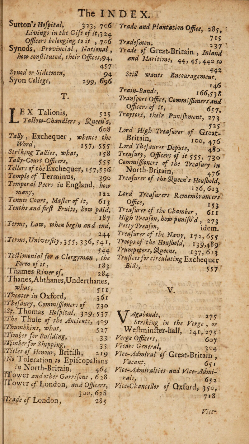 SuttonV Hofpital, 323, 706 Livings in the Gift of it,3 24 Officers belonging to it , 706 Synods, Provincial., National, /mtp confiituted, their Offices,94, , , , 457 Synod or Sidesmen, 94 Syon College, 299, 695 T. LE X Talionis, 525 Tallow-Chandlers, Queen s, 608 , Exchequer , Word, i57, 555 Striking Tallies, what, 158 Tally-Court Officers, 555 Tellers of the Exchequer, 15 7,5 5 6 Temple of Terminus, 390 Temporal Peers in England, how many, l22 7>»;m Co«r*, Mafer of it, 613 Tenths and firfl Fruits, how paid, 287 Terms, Law, when begin and end, 244 -Terms,UniverfsSy, 3;y, 336, 54i, 544 1 eshmonialfor a Clergyman , the Form of it, jS$ Thames River of, 284 Thanes,Abthanes,Underthanes, y j j 'xTheater in Oxford, 3 <5x Thefaury, Commiffioners of 730 Sf. Thomas Hofpital, 329, 537 Thule c/ ?/?£ Ancients, 409 Thumbkins, what, 527 Timber for Building, 3 3 'Timberfor Shipping, 3 3 Titles of Honour, British., 219 iV<? Toleration to Epifcopalians North-Britain, 464 Tower and other Garrifons , 628 Tow’er <7/ London, Officers, 628 285 Trade and Plantation Office, 285, rry 1 r 7K Trade] men, 2,7 Trade of Great-Britain , Inland *nd Maritime, 44, 45,44Q ^ 44 ^ <S’r^ wants Encouragement. Train-Hands, 1 66,538 Transport Office, Commiffioners and Officers of it, 657, Tray tors, their Punijhment, 273 525 Lord Treafurer of Great- Britain, 100, 5 Lord The]aurer Depute, 48^ Treafury, Officers of it 555, 730 Commiffioners of the Treafury in North-Britain, '.-5 Treafurer tf the Queen's HnuJhM, r J r 126,60$ Lord Treafurers Remembrajicers Office, 15 > Treafurer of the Chamber , 6l I High Treafon, how punijh'd, 272 PettyTreafon, idem. Treafurer of the Navy, 172,655 Trnpjof the Houjhold, 139,489 Trumpeters, Queens, 137,613 Trujlees for circulating Exchequer 557 V. of London, 300. \ J Agabonds, 275 V Striking in the Verge , or Weftminfter-hall, 141,275 VergeOfficers, *07 Vicars General, 3 04 Vice-Admiral of Great-Britain , Vacant, <5^ r Vice-Admiralties and Vice-Admi- yWx, Vice-Chancellor of Oxford, 350, ? 718 T;Yr