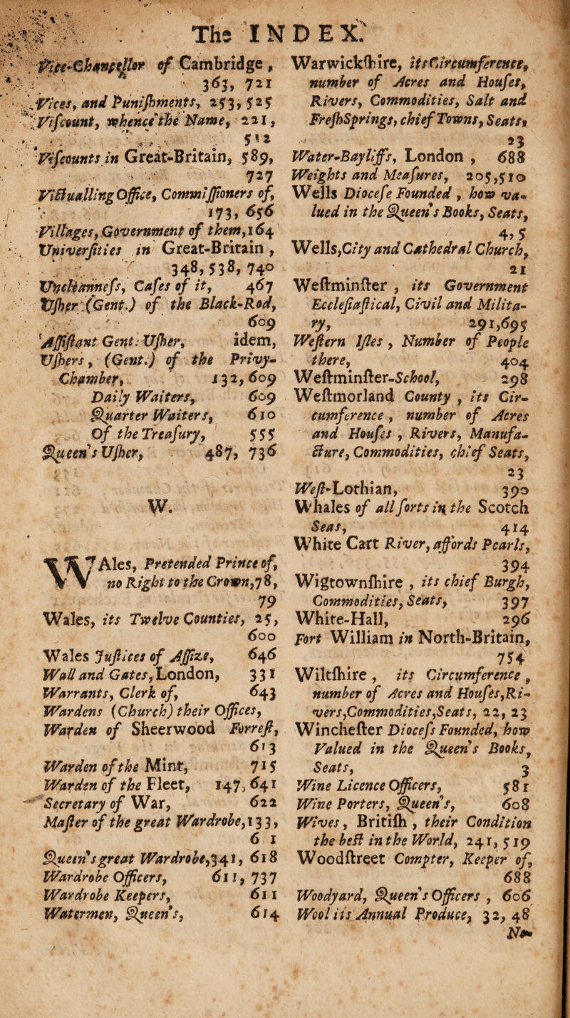 IP'S. *'-> X Pice-ChanitUir «/ Cambridge, 3<Sj, 7*i fftar, and Puniffiments, 25:3, 525 Vi fount, ro.hencithe Name, 221, founts in Great-Britain, 589, 727 ViBualling Office, Commiffioners of, 173, 656 Villages, Government of them, 164 Vniverfuies in Great-Britain, \ ; 348> 53^, 74° TJncleannefs, Cafes of it, 467 t/jber (Gent.) of the Black-Rod, 6cg ’Affiftant Gent: XJjher, idem, Vjbers, (Gent.) of the Privy- Chamber, 132,609 Daily Waiters, 609 Quarter Waiters, 610 Of theTreafury, $$$ |\tteensUjher, 487, 736 W. % 7 Ales, Pretended Prince of, \ V no Right to the Crown,17 8, 79 Wales, for Twelve Counties, 25, 600 Wales Jujllees of Jjffize, 6^6 Wall and Gates, London, 3 31 Warrants, Clerk of, 643 Wardens (Church) their Offices, Warden of Sheerwood Forrefi, 6j 3 Warden of the Mint, 715 Warden of the Fleet, 147, 641 Secretary of War, 622 Majler of the great Wardrobe,i 3 3, 6 1 Queen sgreat Wardrobe,34}, 618 Wardrobe Officers, 611, 737 Wardrobe Keepers, 611 Watermen, Queen s, 6 / 4 WarwickfHre, its Circumference, number of Acres and Houfes, Rivers, Commodities, Salt and FrejhSprings, chief Towns, Seat ft Water-Bay tiffs, London , <588 Weights and Me a fares, 2o$,£i© Wells Diocefe Founded , how va¬ lued in the Queens Books, Seats, _ ' ■ i' / 4> 5 Wells,C/Vy Cathedral Church, 21 Weftminfter , Government Ecclefiapical, Civil and Milita¬ ry, 291,69s Wefiern Ifles , Number of People there, 404 Weftminfter-Sc&fl*/, 298 Wefttnorland County , its Cir¬ cumference , number of Acres and Houfes , Rivers, Manufa- Bure, Commodities, chief Seats, , • 23 2057?-Lothian, 390 Whales of all forts in the Scotch Seas, 414 W7hite Cart River, affords Pearls, 394 Wigtownshire , its chief Burgh, Commodities, Seats, 397 White-Hall, # 296 Fort William in North-Britain, 754 Wiltlhire , its Circumference , number of Acres and Houfes,Ri¬ vers,Commodities,Seats, 22, 23 Winchefter Diocefs Founded, how Valued in the Queen s Books, Seats, 3 Wine Licence Officers, 581 Wine Porters, Queen s, 608 Wives, Britilh , their Condition the beft in the World, 241, 519 Woodftreet Compter, Keeper of, <588 Woodyard. Queen s Officers , 606 Wool its Annual Produce, 32,48