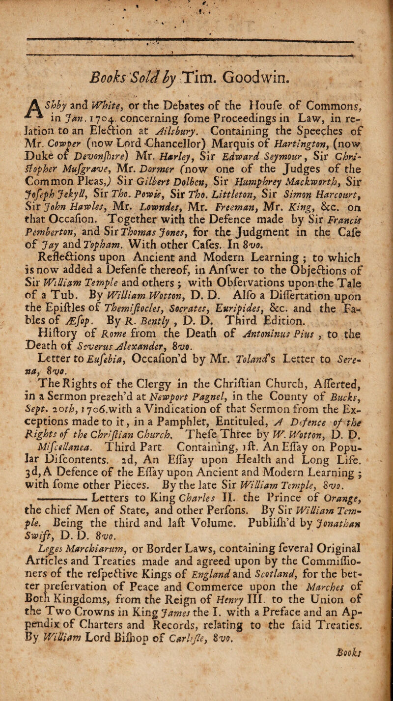 V Books Sold by Tim. Goodwin. A Shby and White, or the Debates of the Houfe of Commons, in Jan. 1704. concerning fome Proceedings in Law, in re¬ lation to an EleXion at Ailsbury. Containing the Speeches of Air. Cowper (now Lord Chancellor) Marquis of Hartington, (now Duke of Devonfhire) Mr. Harley, Sir Edward Seymour, Sir Chri¬ stopher Mufgra've, Mr. Dormer ('now one of the Judges of the Common PleasJ Sir Gilbert Dolbcn, Sir Humphrey Mackworth, Sir Jofeph JekyU, Sir Tho. Powis, Sir Tho. Littleton, Sir Simon Harcourt, Sir John Hawles, Mr. Lowndes, Mr. Freeman, Mr. King, See. on that Occafion. Together with the Defence made by Sir Francis Pemberton, and Sir Thomas Jones, for the Judgment in the Cale of Jay andTopham. With other Cafes. In 8vo. Reflexions upon Ancient and Modem Learning ; to which is now added a Defenfe thereof, in Anfwer to the ObjeXions of Sir WiUiam Temple and others ; with Obfervations upon the Tale of a Tub. By William Wotton, D. D. Alfo a Diflertation upon the Epiftles of Themifiocles, Socrates, Euripides, See. and the Fa¬ bles of JEfop. By R. Bently , D. D. Third Edition. Hiftory of Rome from the Death of Antoninus Pius , to the Death of Severus Alexander, 8vo. Letter to Eufebia, Occaflon’d by Mr. Tolandls Letter to Sere¬ na, 8vo. ' The Rights of the Clergy in the Chriflian Church, Aflerted, in a Sermon preach’d at Newport Pagnel, in the County of Bucks, Sept. 20th, 17o6.with a Vindication of that Sermon from the Ex¬ ceptions made to it, in a Pamphlet, Entituled, A Defence of the Rights of the Chn’Jlian Church. Thefe Three by W. Wotton, D. D. Mifcellanea. Third Part. Containing, ift. An Eflay on Popu¬ lar Difcontents. ad, An Eflay upon Health and Long Life. 3d, A Defence of the Eflay upon Ancient and Modern Learning ; with fome other Pieces. By the late Sir William Temple, 8vo. .Letters to King Charles II. the Prince of Orange, the chief Men of State, and other Perfons. By Sir William Tem¬ ple. Being the third and laft Volume. Publifli’d by Jonathan Swift, D. D. 8^0. Lejres Marchiannn, or Border Laws, containing feveral Original Articles and Treaties made and agreed upon by the Commiflio- ners of the relpeXive Kings of England and Scotland, for the bet¬ ter prefervation of Peace and Commerce upon the Marches of Both Kingdoms, from the Reign of Henry III. to the Union of the Two Crowns in King James the I. with a Preface and an Ap¬ pendix of Charters and Records, relating to the faid Treaties. By William Lord Biihon of Garb fie, 8vo.