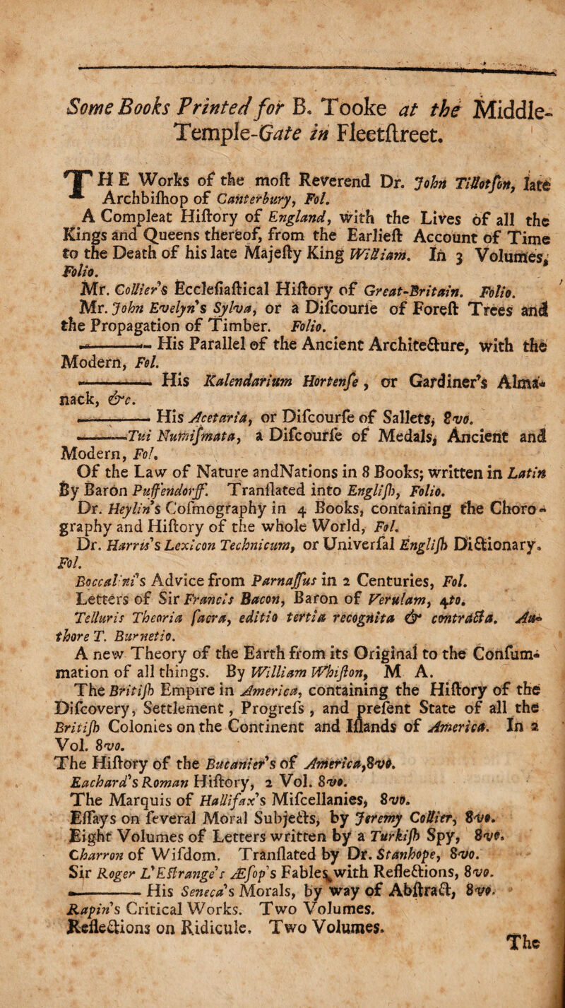 Some Books Printed for B. Tooke at the Middle- Temple-G^/^ in Fleetflreet. HT H E Works of* the moft Reverend Dr. John TiUotfon, late ^ Archbifhop of Canterbury, Fol. A Compleat Hiftory of England, with the Lives of all the Kings and Queens thereof, from the Earlieft Account of Time to the Death of his late Majefty King Win lam. In 3 Volumes* Folio. Mr. Colliers Ecclefiaftical Hiftory of Great-Britain. Folio. Mr. John Evelyns Sylva, or a Difcourfe of Foreft Trees and the Propagation of Timber. Folio. . --■- His Parallel of the Ancient Architecture, with the Modern, Fol. --- His Kalendariitm Hortenfe, or Gardiner’s Alma* nack, &c. —-His Acetaria, or Difcourfe of Sallets* Svo. . —Tui Nunnfmata, a Difcourfe of Medals* Ancient and Modem, Fol. Of the Law of Nature andNations in 8 Books; written in Latin By Baron Pujf'endorjf. Tranflated into Englijh, Folio. Dr. Hey tin $ Cofmography in 4 Books, containing the Choro« graphy and Hiftory of the whole World, Fol. Dr. Harris's Lexicon Technicum, or Univerfal Englijh Dictionary, Fol. BoccaVnis Advice from Parnajfus in 2 Centuries, Fol. Letters of Sir Francis Bacon, Baron of Verulam, 4to. Telluric Theoria facra, edits 0 tertia recognita & contract a. Ait* thore T. Bur netio. A new Theory of the Earth from its Original to the Confum* mation of all things. By William Whijlon9 M A. The Britijb Empire in America, containing the Hiftory of the Difcovery, Settlement, Progrefs, and prefent State of all the Britijb Colonies on the Continent and Iflands of America. In 2 Vol. Svo. The Hiftory of the Bucanier’s of Americafivt. Each ard's Roman Hiftory, 2 Vol. Svo. The Marquis of Hallifax's Mifcellanies, Svo. Eflays on feveral Moral Subjects, by Jeremy Collier, Svo. Eight Volumes of Letters written by a Turkijb Spy, Svt. Charron of Wifdom. Tranflated by Dr. Stanhope, Svo. Sir Roger L'Estrange's Jzfop's Fable^with Reflections, Svo. --His Senecas Morals, by way of AbftraCl, Svo. Rapin's Critical Works. Two Volumes. Reflections on Ridicule, Two Volumes. The