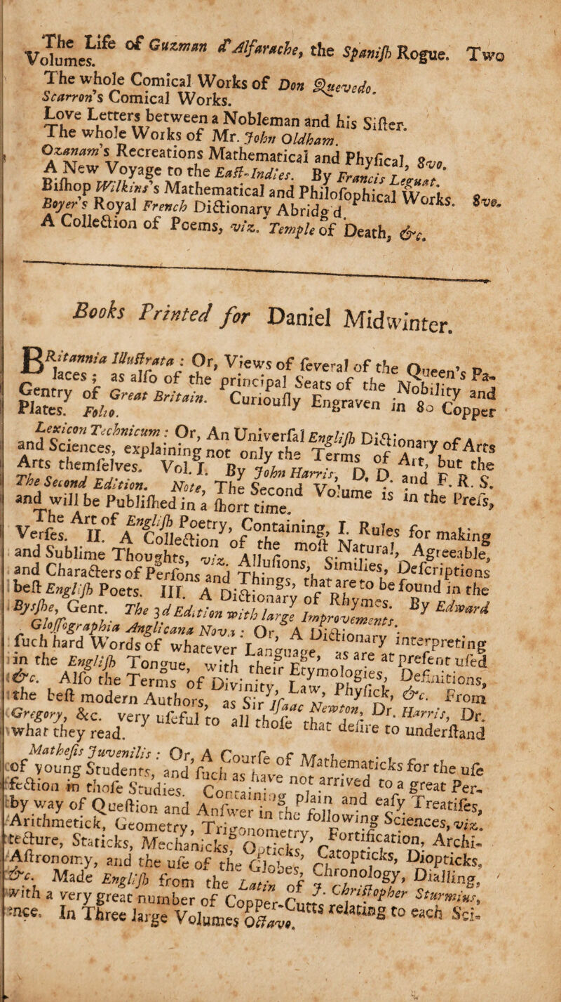 Volumes^ ** GUZmm *Mfar*che>the Spmijh Rogue. Two The whole Comical Works of Don Slnevedo. Scarron s Comical Works. T0h?w^r^bet,weeiiLNob,enian and his siflcr- 1 he whole Works of Mr. John Oldham. Qzanam s Recreations Mathematical and Phvfica? s, A New Voyage to the By Bilhop mlkms s Mathematical and Philofophical Works 8™ Boyer s Royal French Diftionarv Abrido d P W kS' 8w* A Colleflion of Poems, viz..'Templetf Death, &c. Books Printed for Daniel Midw¬ inter. Bi;sr SSSU 5?.V*vvs&3rw5 td fit ad will be Pub,ilhedin#a Lrt dme “ the VerfoAn°fA£^eaTony,ofCOrnhtaininfr h Ru,es for making and Sublime Thoughts ll moft„ Natural, Agreeable, and Characters of Pcrfom and Thin.. 5,’' bimtlies> Defcriptions bed Englljh Poets. Ill A DifKonfrv fpft0 be foUnd the W, G,™ trUmt Glofogk/uphiet Anghcan* Novi • Or A M*A* Inch hard Words of whateverWra-e ab5 ,l isvd!«±&*iieri ffeaion £ thofe Studies Cor - it ,1 , t0,a Per. by way of Queftion and Anfwer in the foliowL% K rreatif«» •Anthmetick, Geometry, Trieonomer™b il Sc.ieaces> tefture, Staricks, Merhanicksb O rtT7’bc,atl0n’ Atchr- Aftronoir.y and the ufe of the^lobes’ /?t0pn,dts- D'°pticks, Made W from the ^!° of 7 cTtf’ Di*,KS> ' with a very great number of Con Dr,- r„d' C si°i,her Sturmim, :nce' I Three large Volumes K KjatWg Co “cij S«-