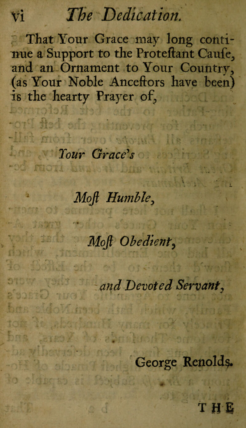 That Your Grace may long conti¬ nue a Support to the Proteftant Caufe, and an Ornament to Your Country, (as Your Noble Anceftors have been) is the hearty Prayer of. • * r I* > f 1! rt rf 'i « Tour Grace's -t* *»+ ^4w Moji Humble, .» « C-fi I h V ri 41 V * « -S i.. 1 ;■ ■/,(» u ^ * Ok r fvv , r\ Li i 1 v /.I ! » - •V* ♦ r W rr . ^ r\ 4 • t f J* r -- t#0, Mojl Obedient, •is i -, . ! />■c •,3r YiiK - V f - and Devoted Servant, George Renold$. THE