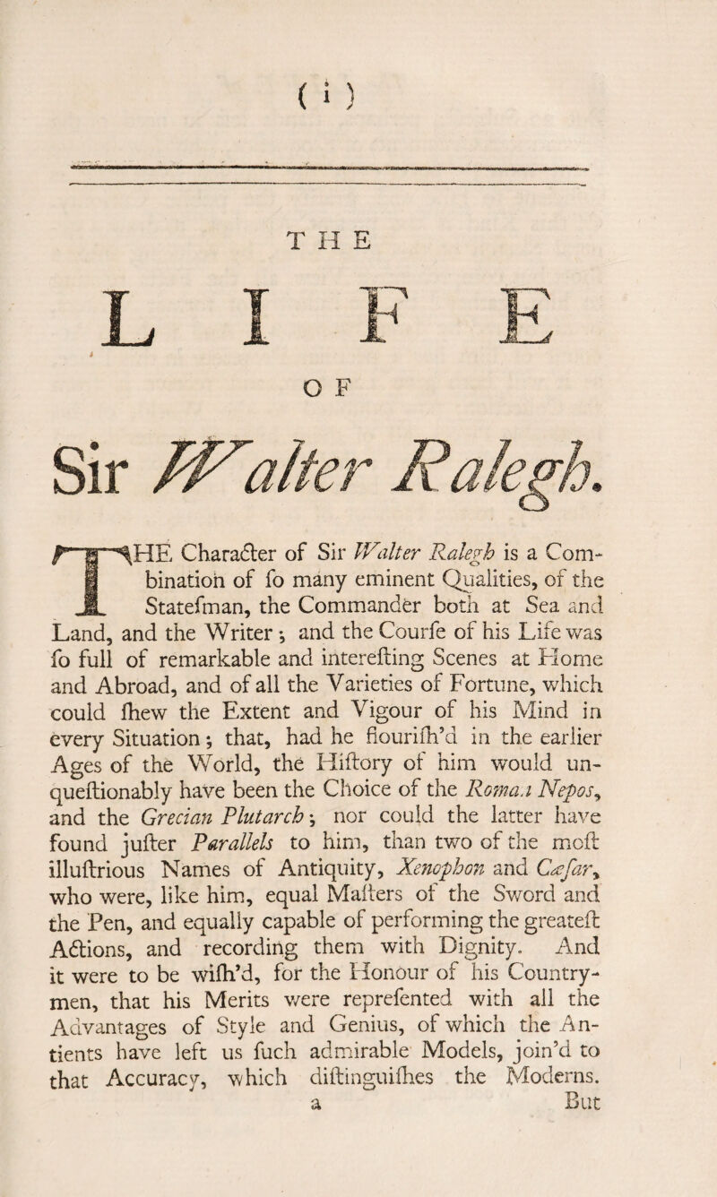 THE ^ *^HE Charailer of Sir IValter Ralegh is a Com- i binatioh of fo many eminent Qiialities, of the 1 Statefman, the Commander both at Sea and Land, and the Writer; and the Courfe of his Life was fo full of remarkable and interefting Scenes at Home and Abroad, and of all the Varieties of Fortune, which could fhew the Extent and Vigour of his Mind in every Situation *, that, had he fiouriih’d in the earlier Ages of the World, the Hiftory of him would un- queldionably have been the Choice of the Roma/i Nepos^ and the Grecian Plutarch; nor could the latter have found jufter Parallels to him, than two of the moft illuflrious Names of Antiquity, Xenophon and C^far^ who were, like him, equal Malters of the Sword and the Pen, and equally capable of performing the greateft Adions, and recording them with Dignity. And it were to be wifh’d, for the Honour of his Country¬ men, that his Merits v/ere reprefented with all the Advantages of Style and Genius, of which the An- tients have left us fuch admirable Models, join’d to that Accuracy, which diftinguifhes the Moderns. a But