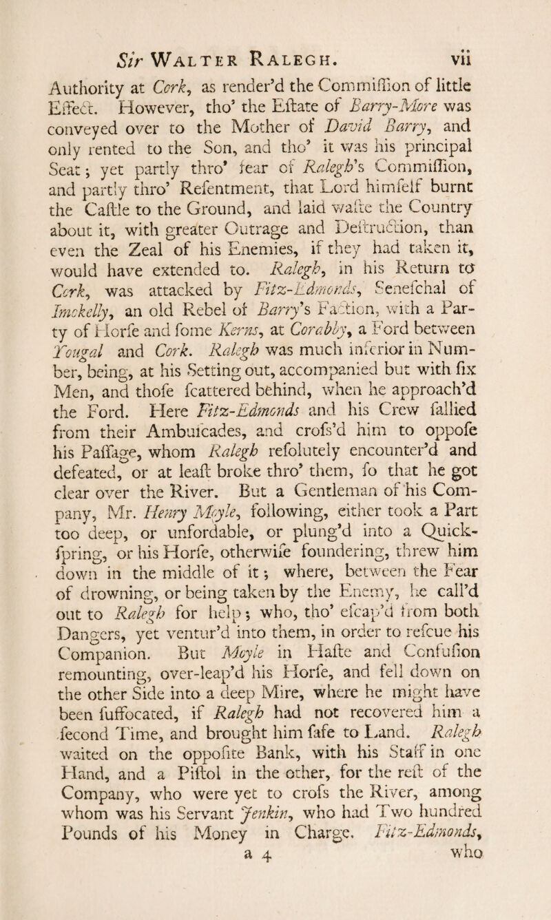 Authority at Ccrk^ as render’d the Com million of little EiTect. However, tho’ the Eftate of Bariy-AIore was conveyed over to the Mother of David Barry^ and only rented to the Son, and tho’ it was his principal Seat; yet partly thro* fear of Ralegh's CommifTion, and partly thro’ Refentmeiit, that Lord himfeif burnt the Caftie to the Ground, and laid v/aite the Country about it, with greater Outrage and Deitruclion, than even the Zeal of his Enemies, if they had taken it, would have extended to. Ralegh^ in his Return to Cork^ was attacked by Fitz-Edmoads^ Senefchal of Imokelly^ an old Rebel of Barry's Faction, with a Par¬ ty of Horfe and fome Kerns^ at Corabh)\ a Ford between Toii^al and Cork. Ralegh was much inferior in Num- ber, being, at his Setting out, accompanied but with fix Men, and thofe fcattered behind, when he approach’d the Ford. Elere Fitz-Edmonds and his Crew fallied from their Ambuicades, and crofs’d him to oppofe his Paffage, whom Ralegh refolutely encounter’d and defeated, or at leafl broke thro’ them, fo that he got clear over the River. But a Gentleman of his Com¬ pany, Mr. Henry Moyle., following, either took a Part too deep, or unfordable, or plung’d into a Quick- fpring, or his Horfe, otherwife foundering, threw him dowii^ in the middle of it; where, between the Fear of drowning, or being taken by tiie Enemy, he call’d out to Ralegh for help; who, tho’ efcap’d from both Dangers, yet ventur’d into them, in order to refeue his Companion. But M.oyle in Hafte and Confuhon remounting, over-leap’d his Horfe, and fell down on the other Side into a deep Mire, where he might have been fuffocated, if Ralegh had not recovered him a Second Time, and brought him fafe to land. Ralegh waited on the oppofite Bank, with his Stalf in one Pland, and a Piftol in the other, for the reft of the Company, who were yet to crofs the River, among whom was his Servant Jenkin., who had Two hundred Pounds of his Money in Charge. FEz-Ed/nonds^ a 4 who