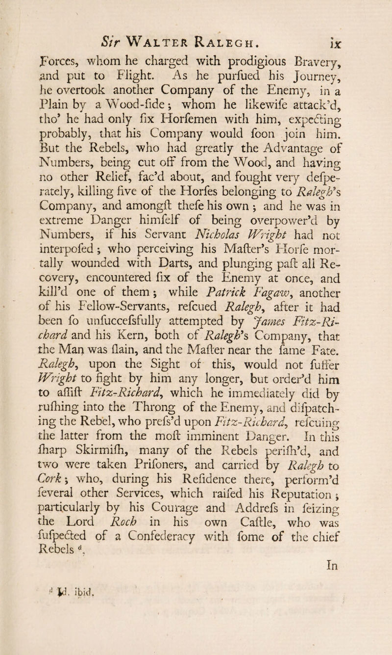 jFbrces, whom he charged with prodigious Bravery, and put to Flight. As he purfued his Journey, he overtook another Company of the Enemy, in a Plain by a Wood-fide ; whom he likewife attack’d, tho’ he had only fix Horfemen with him, expcddng probably, that his Company would foon join him. But the Rebels, who had greatly the Advantage of Numbers, being cut off from the Wood, and having no other Relief, fac’d about, and fought very defpe- rately, killing five of the Horfes belonging to Company, and amongft thefe his own ; and he was in extreme Danger himfelf of being overpower’d by Numbers, if his Servant Nicholas Wright had not interpofed; who perceiving his Mafter’s Fiorfe mor¬ tally wounded with Darts, and plunging pafl all Re¬ covery, encountered fix of the Enemy at once, and kill’d one of them; while Patrick Fagaw^ another of his Fellow-Servants, refeued Ralegh^ after it had been fo unfuccefsfully attempted by James Fitz-RF chard and his Kern, both of Raleghh Company, that the Man was flain, and the Mafter near the fame Fate. Ralegh^ upon the Sight of this, would not fuffer Wright to fight by him any longer, but order’d him to affiff Fitz-Richard^ which he immediately did by rufhing into the Throng of the Enemy, and difpatch- ing the Rebel, who prefs’d upon Fitz-Richardy refeuing the latter from the moft imminent Danger. In this Iharp Skirmifh, many of the Rebels perifn’d, and two were taken Prifoners, and carried by Ralegh to Cork\ who, during his Refidence there, perform’d feveral other Services, which raifed his Reputation ^ particularly by his Courage and Addrefs in Seizing the Lord Roch in his own Caftle, who was fufpeded of a Confederacy with fome of the chief Rebels In Id. ibid.