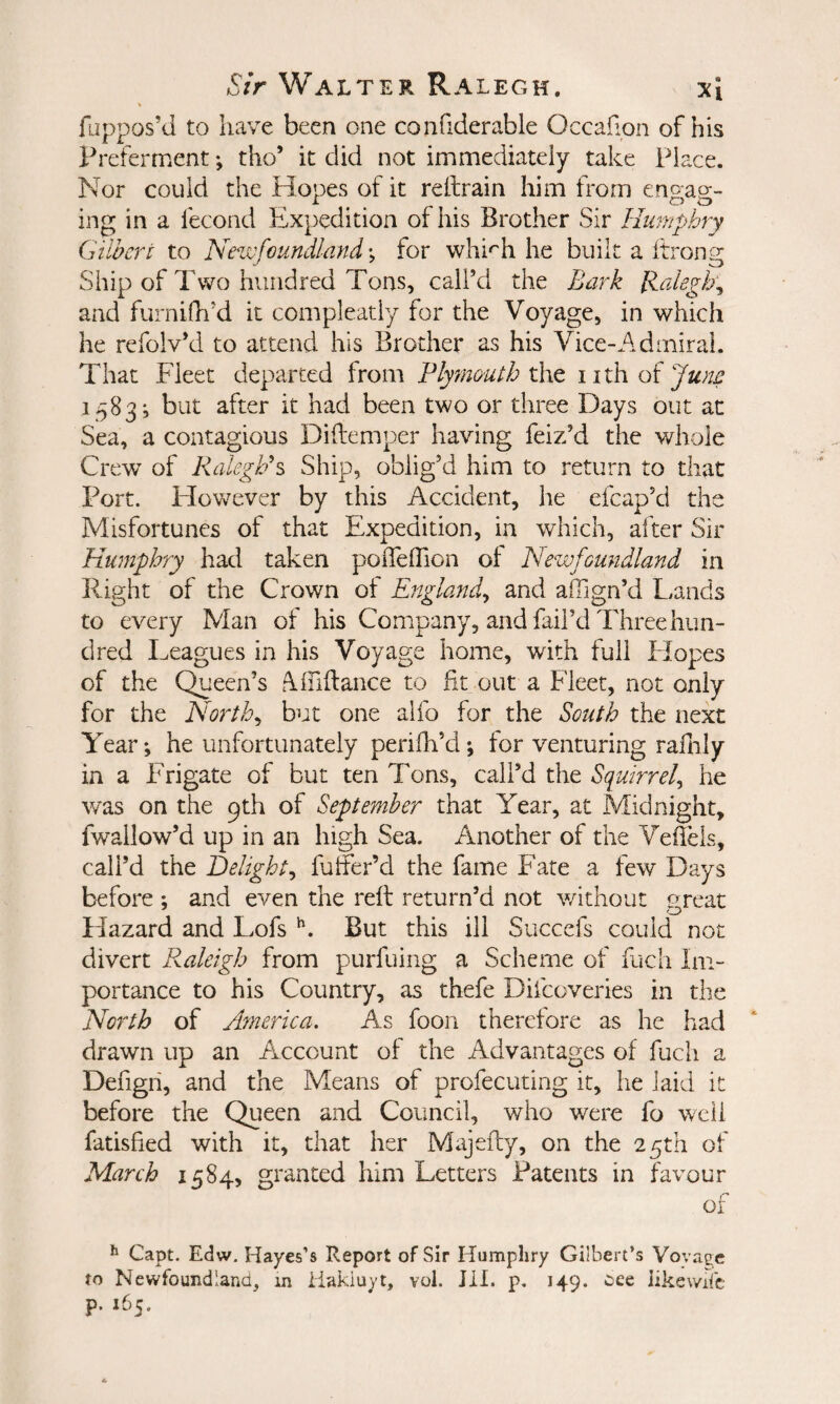 fuppos’d to have been one confiderable Occafion of his Prefernaent; tho’ it did not immediately take Place. Nor could the Hopes of it reltrain him from enp-ao-- ing in a fecond Expedition of his Brother Sir Humphry Gilbert to Newfoundland; for whi'^h he built a ftrong Ship of Two hundred Tons, call’d the Bark llalegh'^ and furnifh’d it compleatly for the Voyage, in which he refolv’d to attend his Brother as his Vice-Admiral. That Fleet departed from Plymmth xht iith o^ Jww 1583-, but after it had been two or three Days out at Sea, a contagious Diflemper having feiz’d the whole Crew of Ralegh's Ship, oblig’d him to return to that Port. However by this Accident, he efcap’d the Misfortunes of that Expedition, in which, after Sir Humphry had taken poiTelTion of Newfoundland in Eight of the Crown of England^ and alTign’d Lands to every Man of his Company, and fail’d Three hun¬ dred Leagues in his Voyage home, with full Elopes of the Queen’s Alfiftance to fit out a Fleet, not only for the Norths but one alfo for the South the next Year *, he unfortunately perifh’d *, for venturing rafiily in a Frigate of but ten Tons, call’d the Squirrel^ he was on the 9th of September that Year, at Midnight, fwallow’d up in an high Sea. Another of the Vefiels, call’d the Delight^ fuffer’d the fame Fate a few Days before ; and even the reft return’d not without great Hazard and Lmfs But this ill Succefs could not divert Raleigh from purfuing a Scheme of fuch Im¬ portance to his Country, as thefe Diicoveries in the North of Afnerica. As foon therefore as he had drawn up an Arccount of the Advantages of fuch a Defigh, and the Means of profecuting it, he laid it before the Queen and Council, who were fo well fatisfied with it, that her Majefty, on the 25th of March 1584, granted him Letters Patents in favour of ^ Capt. Edw. Hayes’s Report of Sir Humphry Gilbert’s Vova^e to Newfoundland, m iiakiuyt, vol. HI. p, 149. eee likev/iTc p. 165.