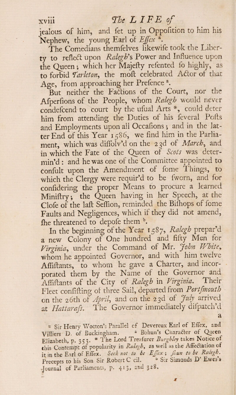 jealous of him, and fet up in Oppofition to him his Nephew, the young Earl of EJfex The Comedians themfelves likewife took the Liber¬ ty to reflebt upon Raleghh Power and Influence upon the Queen; which her Majefty refented fo highly, as to forbid larleton^ the mofl; celebrated Ador of that Age, from approaching her Prefence But neither the Fadions of the Court, nor the Afperfions of the People, whom Ralegh would n0ver condefcend to court by the ufual Arts could cleter him from attending the Duties of his feveral Poffs and Employments upon all Occaflons; and in the lat¬ ter End of this Year 1586, we find him in the Parlia¬ ment, which was diflTolv’d on the 23d of March^ and in which the Fate of the Queen of Scots was deter¬ min’d : and he was one of the Committee appointed to Confult upon the Amendment of fome Things, to which the Clergy were requir’d to be fworn, and for confidering the proper Means to procure a learned Miniflry; the Queen having in her Speech, at the Clofe of the lafl: SelTion, reminded the Bifhops of fome Faults and Negligences, which if they did not amend, fhe threatened to depofe them In the beginning of the Year 1587, Ralegh prepar’d a new Colony of One hundred and fifty Men for Virginia^ under the Command of Mr. John IVhitey whom he appointed Governor, and with him twelve Afiiffants, to vrhom he gave a Charter, and incor- • porated them by the Name of the Governor and Afiiftants of the City of Ralegh in Virginia, Their Fleet confifhing of three Sail, departed from Portfmoutb on the 26th of April,, and on the 23d of July arrived at Hattarafs, The Governor immediately difpatch’d a 2 Sir Henry Wotton’s Parallel cf Devereux Earl of EfTex, and Villiers D. of Buckingham. ^ Bohun’s Cnarader of Queen Elizabeth, p. 353* * Lord Treafurer Burghley takes Notice of this Contempt of popularity in Raleghy as well as the Affedation of it in the Earl of ElTex. Seek not to be EJTcx ; JLun to be Ralegh. Precepts to his Son Sir Robert C cik Sir Simonds D’ Ewes’s Journal gf Parliaments, p. 413, and 328. •I