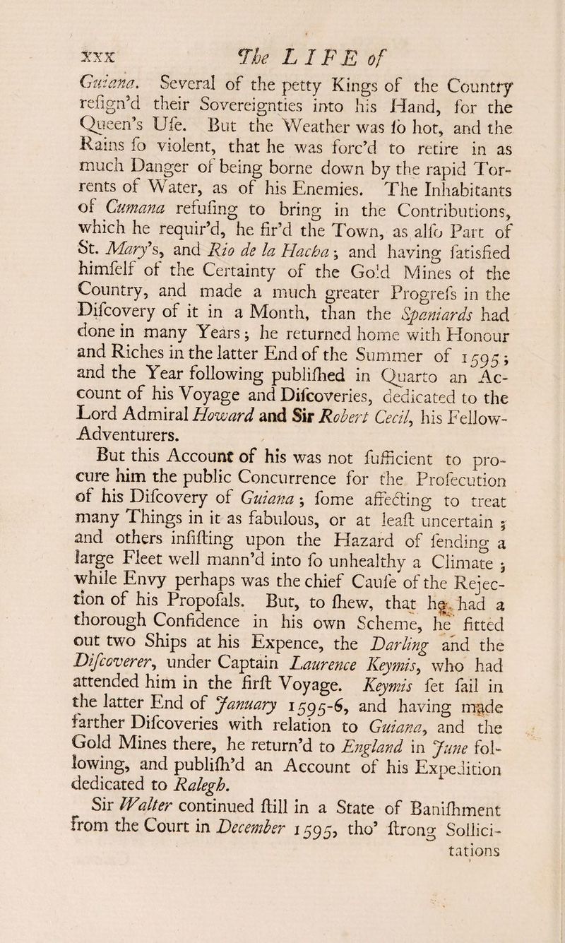 2:xx ne LIFE of Gut ana. Several of the petty Kings of the Country refign'd their Sovereignties into his Hand, for the Qiieen’s Ufe. But the Weather was lb hot, and the Rams fo violent, that he was forc’d to retire in as much Danger of being borne down by the rapid Tor¬ rents of Water, as of his Enemies. The Inhabitants of Cumana rerufing to bring in the Contributions, which he requir’d, he fir’d the Town, as alfo Part of St. M.ary\y and Rio de la Hacha ; and having fatisfied himfelf of the Certainty of the Gold Mines of the Country, and made a much greater Progrefs in the Difcovery of it in a Month, than the Spaniards had done in many Years ; he returned home with Honour and Riches ill the latter End of the Summer of 1595; and the Year following publifiied in Qiiarto an Ac¬ count of his Voyage and Difcoveries, dedicated to the Lord Admiral Howard and Sir Robert Cecil,, his Fellow- Adventurers. But this Account of his was not fufficient to pro¬ cure him the public Concurrence for the Profecution of his Difcovery of Guiana; fome affebling to treat many Things in it as fabulous, or at lead; uncertain ^ and others infilling upon the Hazard of fending a large Fleet well mann’d into fo unhealthy a Climate 5 while Envy perhaps was the chief Caufe of the Rejec¬ tion of his Proposals. But, to fhew, that he\ had a thorough Confidence in his own Scheme, he' fitted out two Ships at his Expence, the Darling and the Difcoverer, under Captain Laurence Key mis y who had attended him in the firft Voyage. Keymis fet fail in the latter End of January 1595-^, and having m^de farther Difcoveries with relation to Guianay and the Gold Mines there, he return’d to England in June fol¬ lowing, and publilh’d an Account of his Expedition dedicated to Ralegh, Sir Walter continued Hill in a State of Banifiiment from the Court in December 1595, tho’ ftrong Sollici- tations >