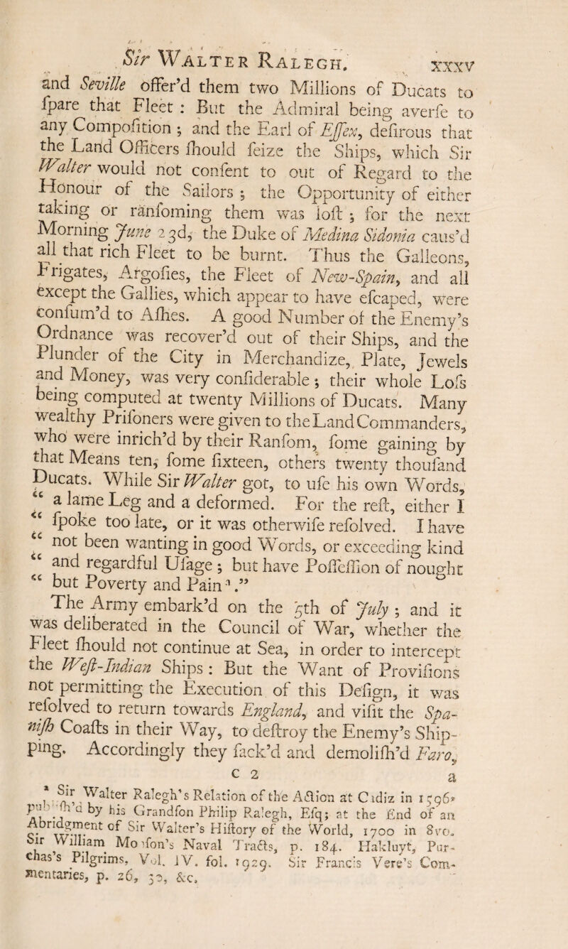 and Seville offer’d them two Millions of Ducats to Ipare that Fleet : But the Admiral being averfe to any Compofition ; and the Farl of Ejfex^ delirous that the Land Officers Ihould feize the Ships, which Sir JVaher would not confent to out of Regard to tlie Honour of the Sailors ^ the Opportunity of either taking or ranfoming them vras lofth for the next Morning e^df the Duke of Medina Sidonia caus’d ml that rich Fleet to be burnt. Thus the Galleons, Frigates, Argofies, the Fleet of New-Spain^ and all except the Gallies, which appear to have efcaped, were confum d to Affies. A good Number of the Enemy’s Ordnance was recover’d out of their Ships, and the Plunder of the City in Merchandize, Plate, Jewels and Money, v/as very confiderable; their wdiole Lofs being computed at twenty Millions of Ducats. Many wealthy Prifoners were given to the Land Commanders, who were inrich’d by their Ranfom, fome gaining by mat Means ten,' fome fixteen, others twenty thoufand Ducats. While Sir Walter got, to ufe his own Words, a lame Leg and a deformed. For the reft, either I (poke too late, or it was otherwife refolved. I have “ not been v/anting in good Words, or exceeding kind ‘‘ and regardful Ufage ; but have Poffeftion of nought but Poverty and Pain '' Tire Army embark d on the ^th of ^uly y and it was deliberated in the Council of W^ar, whether the Fleet fhould not continue at Sea, in order to intercept the W^ft-Indian Ships: But the Want of Provifions not permitting the Execution of this Defign, it V7as refolved to return towards England^ and vifit the Spa- Coafts in their Way, to deftroy the Enemy’s Ship¬ ping. Accordingly they hack’d and demolifh’d Faro^ c 2 a . n ,Y2.1ter Ralegh’s Relation of the ARion at Cidiz in i ^96^ Grandfon Philip Ralegh, Efq; at the End of'an c* Walter’s Hiitory of the World, 1700 in 8vo, ir Wiilprn^ Mo Aon’s Naval Trafts, p. 184. Plakluyt, Pur- c as s Pilgrims, Vol. jV. foi, 1929. Sir Francis Vsre’s Com- Jnentanes, p. 26, 30, &c.