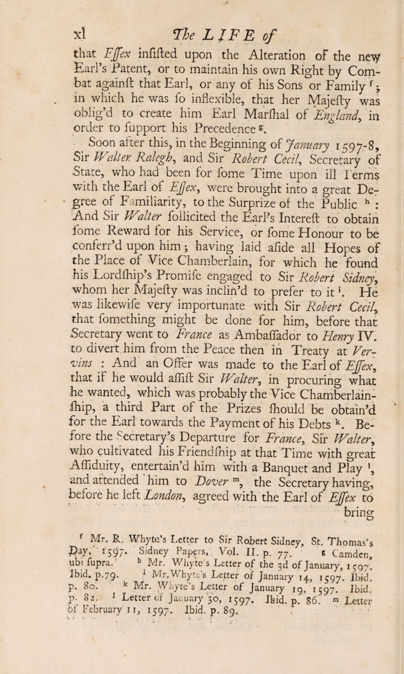 that Fffex infifted upon the Alteration of the ne\y Earl’s Patent, or to maintain his own Right by Com¬ bat againfl: that Earl, or any of his Sons or Family f; in which he was fo inflexible, that her Majefty was oblig’d to create him Earl Marlhal of England, in order to fupport his Precedence s. ^ Soon after this, in the Beginning of January 1597-8, Sir W alter Ralegh, and Sir Robert Cecil, Secretary of State, who had been for fome Time upon ill Perms with the Earl 01 Ejjex, were brought into a great De^ • gree of Familiarity, to the Surprize of the Public : And Sir JValter follicited the E.yl’s Intereft to obtain fome Reward for his Service, or fome Flonour to be conferr’d upon him •, having laid afide all Hopes of the Place of Vice Cham.beriain, for which he found his Lordlhip’s Promife engaged to Sir Robert Sidney, whom her Majefty was inclin’d to prefer to itHe was likewife very importunate with Sir Robert Cecil, that fomething might be done for him, before that Secretary went to France as Ambaflador to Henry IV. to divert him from the Peace then in Treaty at Ver- vins •. And an Offer was made to the Earl of Effex, that if he would aftift Sir THalter, in procuring what he wanted, which was probably the Vice Charnberlain- fliip, a third Part of the Prizes fhould be obtain’d for the Earl towards the Payment of his Debts Be¬ fore the Secretary,’s Departure for France, Sfr Walter, who cultivated his Friendfhip at that Time with great Affiduity, entertain'd him with a Banquet and Play ’, and attended him to Dover the Secretary having, hdortht left London, agreed with the Earl of EJfex to bring f Mr. R, Whyte’s Letter to Sir Robert Sidney, St. Thomas’s PV-'tsS;- Sidney Pap.ers, Vol. II. p. 77. e Camden, ubi fupra.' '’Mr. Wliyte's Letter of the 3d of January, irqy. Ibid. p.79. ' Mr.Whyte's Letter of January 14, 1597. Ibid, p. 80'. ' ■' Mr. Whyte’s Letter of January 19, 1597. Ibid, p. 82. ' Letter of January'30, 1597. Ibid. p. S6. > Letter 6J February 11, 1597. Ibid. p. 89. “ '