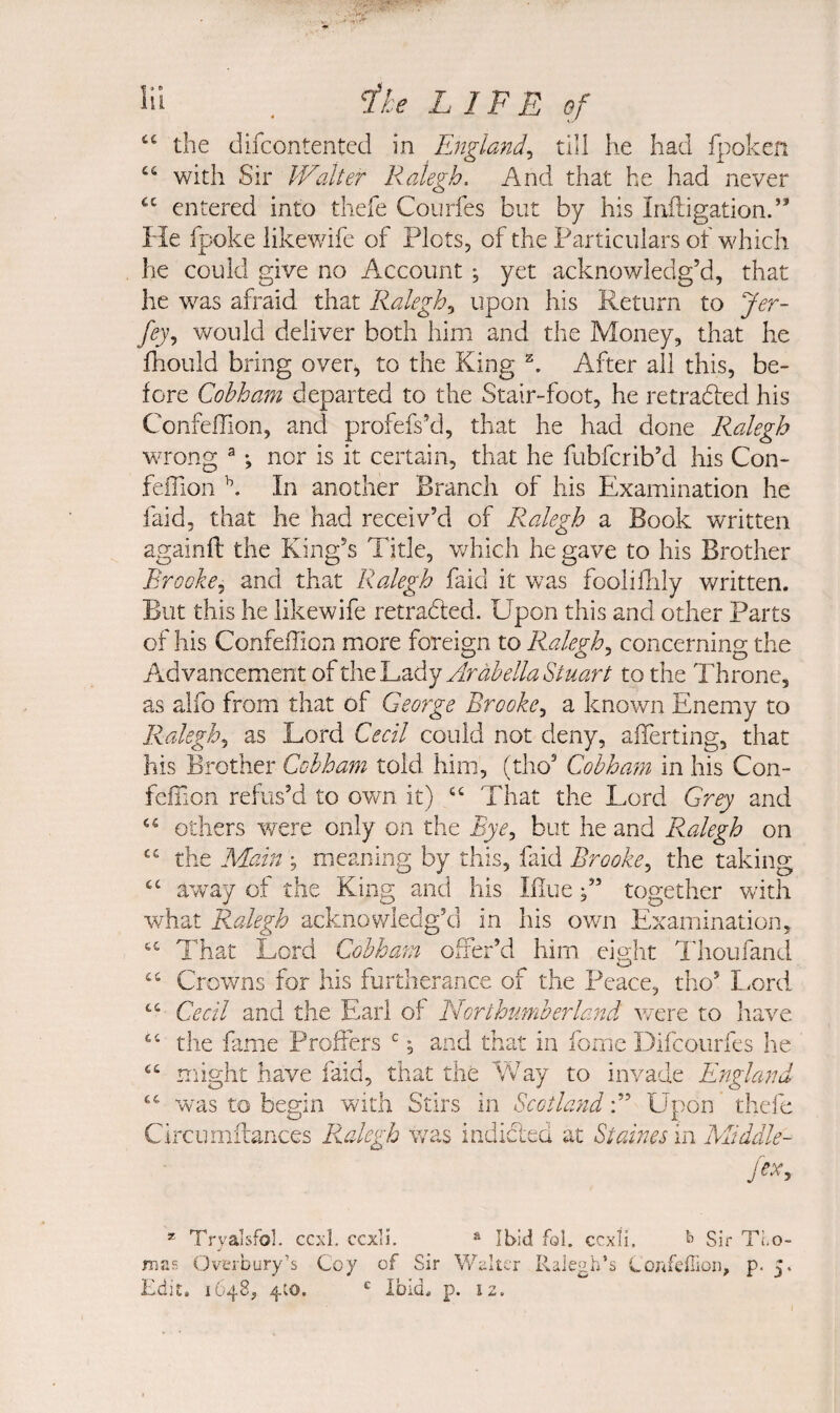 ‘‘ the difcontentcd in England^ till he had fpoken “ with ^'vc Walter Ralegh. And that he had never entered into thefe Courfes but by his Iniligation.” He fpoke likewife of Plots, of the Particulars of which he could give no Account, yet acknowledg’d, that he was afraid that Ralegh^ upon his Return to Jer- fey., would deliver both him and the Money, that he Ihould bring over^ to the King After all this, be¬ fore Cohhani departed to the Stair-foot, he retradled his Confeffion, and profefs’d, that he had done Ralegh wrong ^; nor is it certain, that he fubfcrib’d his Con¬ feffion In another Branch of his Examination he faid, that he had receiv’d of P<alegh a Book written againfl the King’s Title, which he gave to his Brother Brooke^ and that Ralegh faid it was fooliflily written. But this he likewife retraced. Upon this and other Parts of his Confeffion more foreign to Ralegh^ concerning the Advancement of the Lady to the Throne, as alfo from that of George Brooke^ a known Enemy to Ralegh., as Lord Cecil could not deny, afferting, that his Brother Cohham told him, (tho’ Cob ham in his Con¬ feffion refus’d to own it) That the Lord Grey and others vrere only on the Bye^ but he and Ralegh on the Main ; meaning by this, faid Brooke^ the taking away of the King and his Bluetogether with what Ralegh acknowledg’d in his own Examination, That Lord Cohham offer’d him eight Thoufand “ Crowns for his furtherance of the Peace, tho’ Lord Cecil and the Earl of Northufnberland were to have the fame Proffers ^, and that in fome Difcourfes he might have faid, that the Way to invade England “ wnis to begin with Stirs in ScotlandUpon thefe Clrcumilances Ralegh was indicted at Staines in Middle- fexy * Tryalsfol. ccxl. ccxii. * Ibid fol. ccxli. ^ Sir Ti,o- mas OvLTDury’s Coy of Sir Walter Ralegh’s Corifeirioii, p. 5. Edit. 1648, 4to. Ibid. p. 12.