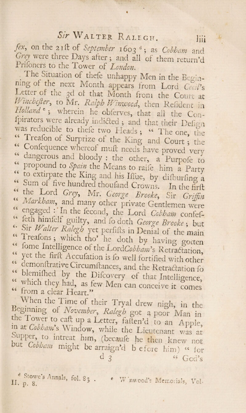 fix, on the 21 ft of September 1603 “; as Cobham and Grey were tliree Days after; and all of them return’d x^riioners to the Tower of London, _ The Situation of thefe unhappy Men in the Begin¬ ning ot the next Month appears from Lord Cecil's, Letter of the 3d of that Month from the Court at C/incbefier, to Mr. Ralph W'inwocd, then Refident in Holland'; wherein he obierves, that ail the Con- Ipirators were already indidled ; and that their Defi.c'-n was reducible to thefe two Heads ; “ 'I'he one, the Treafon of Surprize of the King and Court ■ the Confeqiience whereof muft needs have proved very dangerous and bloody ; the other, a Purpofe to propound to Spain the Means to raife him a Party to extirpate the King and his IlTue, by difburfincr a ^um or five hundred thoufand Crowns. In the foil u' Brooke, Sir Grifiln Martiham, and many other private Gentlemen were engaged : In the feccnd, the Lord Cobham confef- and fo doth George Brooke ; but Sir Walter Ralegh yet perfifts in Denial of the main 1 reafons ; which tho’ he doth by having gotten fome Intelligence of the CoeeXCobham's Keti adfation, yet the firft Accufation is fo well fortified with other demonftratiye Circumftances, and the Retradation fo blemilhed by the Difcovery of that Intelligence, which they had, as few Men can conceive it comes rrom a clear Heart.” Vfhen the Time of their Tryal drew nigh, in the Beginning of November, Ralegh got a poor Man in the rower to call up a Letter, falten’d to an Apple in at Cooham's Vv’iiidow, while the Lieutenant waf at him, (becaufc he then knew not oJt Lobhani might be arraign’d before him) “ for tl 3 God’s <C a (C c. cc cc cc cc cc cc Stowe's lAnnals, fol. 8 Wnwood’r Memciials. V