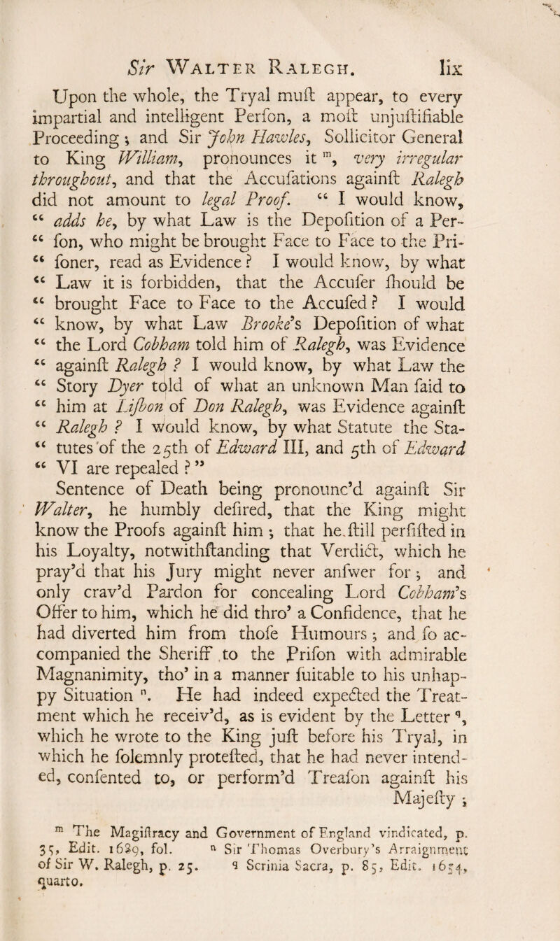 Upon the whole, the Tryal muil appear, to every impartial and intelligent Perfon, a moil unjuftifiable Proceeding ; and Sir jcbn Hawles^ Sollicitor General to King Williar/i^ pronounces itvery irregular throughout^ and that the Accufations againft Ralegh did not amount to legal Proof. “ I would know, ‘‘ adds be., by what Law is the Depofition of a Per- “ fon, who might be brought Face to Face to the Pri- foner, read as Evidence ? I would know, by what Law it is forbidden, that the Accufer fhould be brought Face to Face to the Accufed ? I would know, by what Law Brooked Depofition of what the Lord Cobham told him of Ralegh., was Evidence againft Ralegh ? I would know, by what Law the Story Dyer tcild of what an unknown Man faid to him at Lijhon of Don Ralegh, was Evidence againft Ralegh F I v/ould know, by what Statute the Sta- “ tutes'of the 25th of Edward III, and 5th of Edward VI are repealed ? ” Sentence of Death being pronounc’d againft Sir Walter, he humbly defired, that the King might know the Proofs againft him •, that he,ftill perfiftedin his Loyalty, notwithftanding that Verdi(5t, which he pray’d that his Jury might never anfwer for and only crav’d Pardon for concealing Lord Cohham\ Offer to him, which he did thro’ a Confidence, that he had diverted him from thofe Humours; and fo ac¬ companied the Sheriff to the Prifon with admirable Magnanimity, tho’ in a manner fuitable to his unhap¬ py Situation He had indeed expedled the Treat¬ ment which he receiv’d, as is evident by the Letter which he wrote to the King juft before his Tryal, in which he folemnly protefted, that he had never intend¬ ed, confented to, or perform’d Treafon againft his Majefty *, The Magiflracy and Government of England vindicated, p, 3*;, Edit. 1639, fol. Sir Thomas Overbury’s .Arraignment of Sir W, Ralegh, p. 25. s Scrinia Sacra, p. 85, Edit. 1654, <iuarto.