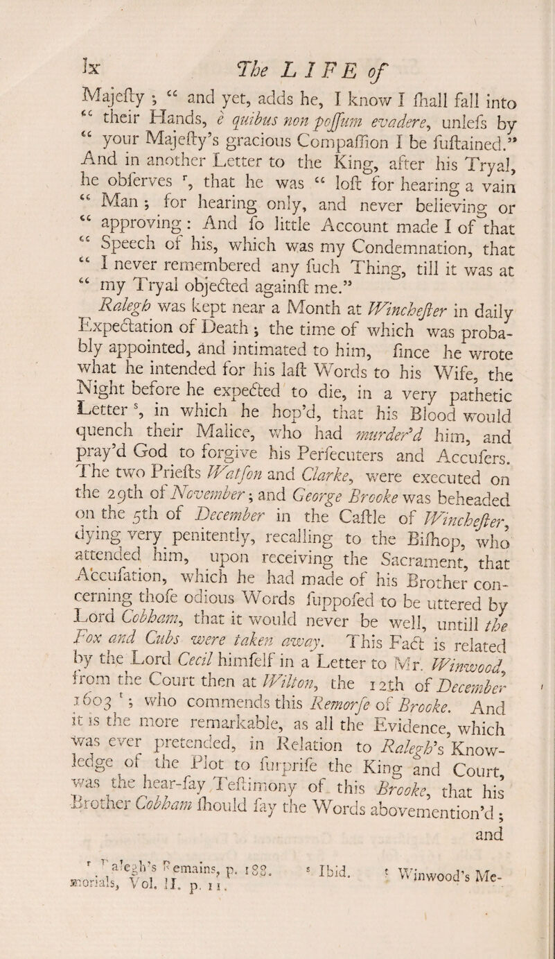 IVIajcfliy' ; and yet, adds he, I know I fhall fall into their Hands, e qutbus non pojftm evadere^ unlefs by “ your Majefty’s gracious Compaffion I be fuftained.” And in another Letter to the King, after his Tryal, he obferves g that he was loft for hearing a vain Man ; for hearing only, and never believing or approving: And fo little Account made I oflihat Speech of his, which was my Condemnation, that I nevei remembered any ftich Thing, till it was at my Tryal objedled againft mef’ was kept near a Month at IVincheJier in daily Expedlation of Death ; the time of which was proba> bly appointed, and intimated to him, fince he wrote what he intended for his laft Words to his Wife, the Night before he expeded to die, in a very pathetic Letter g in which he hop’d, that his Blood would quench ^their Malice, vrho had murdedd him, and pray’d Dod ^ to forgive his Perfecuters and Accufers. Lhe two Priefts Watjon and Clarke^ were executed on the 29th oiNovember George Brooke beheaded on the 5th of December in the Caftle of JVinchefter dying very_ penitently, recalling to the Biihop, who attended him, upon leceiving the Sacrament, that Accufation, which he had made of his Brother con¬ cerning thofe odious Words fuppofed to be uttered by Lord Cobham, that it veould never be well, untill t/L Fox GJid Cubs were rciken ciwciy. d his Fad is related by tlie^Lord Cecil himfelf in a Letter to Mr. Winwood f rom the Court then at Wilton^ the 12th of December 1603 '; who commends this Remorfe of Brooke, And it is the more remarkable, as all the Evidence, which was ever pretended, in Relation to Know¬ ledge of the Plot to lurprife^the King and Court, was the hear-fay Tefbmony of this Brooke^ that his •Brother Cobham Ihould fay the Words abovemention’d ; and a!e?ins ^ emalns M-.orials, Vol. II. p, ? 11 r 00 i CJ , ® Ibid. ^ Wjnwood’s Me-