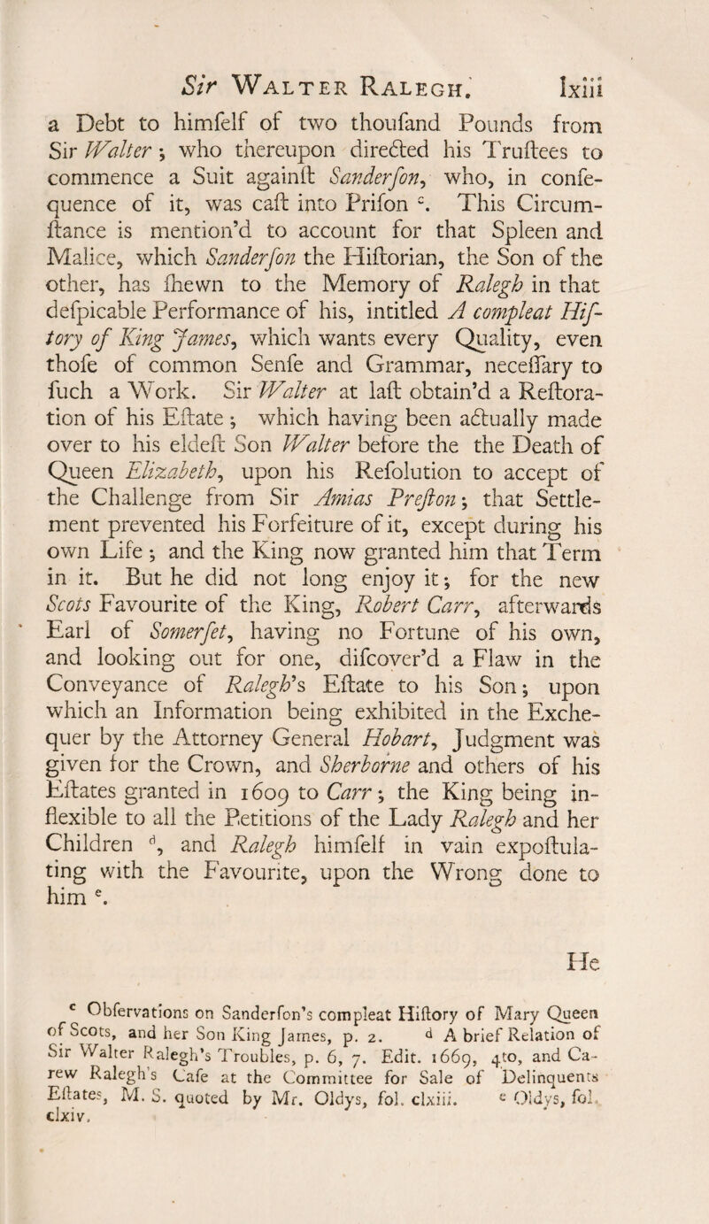 a Debt to himfelf of tv/o thoufand Pounds from Sir Walter *, who thereupon directed his Truftees to commence a Suit againft Sanderfon^ who, in confe- quence of it, was caft into Prifon ^ This Circum- ilance is mention’d to account for that Spleen and Malice, which Sanderfon the Hiflorian, the Son of the other, has fhewn to the Memory of Ralegh in that defpicable Performance of his, intitled A compleat Hif- tory of King James^ which wants every Quality, even thofe of common Senfe and Grammar, neceOary to fuch a Work. Sir Walter at laft obtain’d a Reftora- tion of his Eftate ; which having been adfually made over to his eldeft Son Walter before the the Death of Queen Elizabeth^ upon his Refolution to accept of the Challenge from Sir Amias Preftony that Settle¬ ment prevented his Forfeiture of it, except during his own Life ; and the King now granted him that Term in it. But he did not long enjoy it; for the new Scots Favourite of the King, Robert Carr^ afterwards Earl of Somerfet^ having no Fortune of his own, and looking out for one, difcover’d a Flaw in the Conveyance of Ralegh's Eflate to his Son; upon which an Information being exhibited in the Exche¬ quer by the Attorney General Hobart^ Judgment was given for the Crown, and Sherborne and others of his Fflates granted in 1609 to Carr % the King being in¬ flexible to all the Petitions of the Lady Ralegh and her Children and Ralegh himfelf in vain expoffula- ting with the Favourite, upon the Wrong done to him He ^ Obfervadons on Sanderfon’s compleat Hiftory of Mary Queen of Scots, and her Son King James, p, 2. A brief Relation of Sir Walter Ralegh’s Troubles, p. 6, 7. Edit. 1669, 4to, and Ca- rew Ralegh’s Cafe at the Committee for Sale of Delinquents Eftates, M. S. quoted by Mr, Oidys, fol. clxiii. ^ Oldys, fob ckiv.