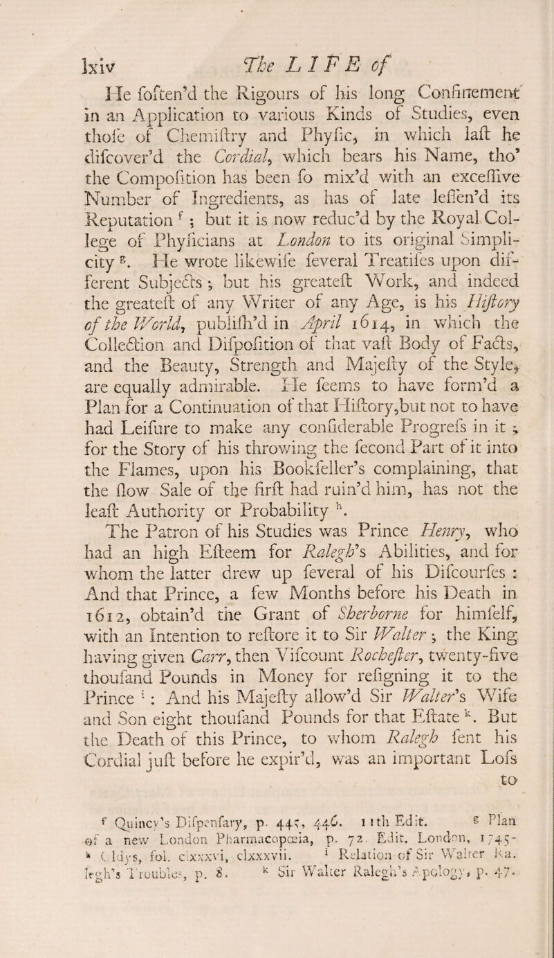 He foften’d the Rigours of his long Confinement in an Application to various Kinds of Studies, even tlioie of Chemiftry and PhyfiC) in which laft he difcover’d the Cordial^ which bears his Name, tho’ the Compofition has been fo mix’d v/ith an exceffive Number of Ingredients, as has ot late lefien’d its Reputation ^ ; but it is now reduc’d by the Royal Col¬ lege of Phyficians at London to its original bimpli- city He wrote likewife feveral Treatifes upon dif- ihrent Subjedls •, but his greateft Yv^ork, and indeed the greateft of any Y/riter of any Age, is his Hijiory of the IVorldy publifii’d in Jpril 1614, in which the Colledion and Difpofition of that vah Body of Fads, and the Beauty, Strength and Majefty of the Style^ arc equally admirable. He feems to have form’d a Plan for a Continuation of that HiiLory,biit not to have had Leifure to make any confiderable Progrefs in it ; for the Story of his throv/ing the fecond Part of it into the Flames, upon his Bookfeller’s complaining, that the flow Sale of the firft had ruin’d him, has not the lead: Authority or Probability The Patron of his Studies was Prince Henry^ who had an high Efteem for RalegFs Abilities, and for whom the latter drew up feveral of his Difcourfes ; And that Prince, a few Months before his Death in 1612, obtain’d the Grant of Sherborne for himfelf, with an Intention to reftore it to Sir JValter; the King, having given C^rr, then Yifcount Rochefter^ twenty-five thoufand Pounds in Money for refigning it to the Prince ^: And his Majefty allow^’d Sir V/alter\ Wife and Son eight thoufand Pounds for that Eftate^. But the Death of this Prince, to whom Ralegh fent his Coi'dial juft before he expir’d, v/as an important Lofs to ^ Qiilncy’s Dirpcnfary, p- 44^’ 44^* iithEd^t. ^ Plan ©fa new London Fharmacopceia, p. 72. Edit. London, 1745- ^ ( Idys, fol. cixxxvi, clxxxvii. ^ Relation of Sir Walter i^a. Irgh’s 1 rouble*', p. Sir Walter Ralcgu s r-polo^}', p. 47*