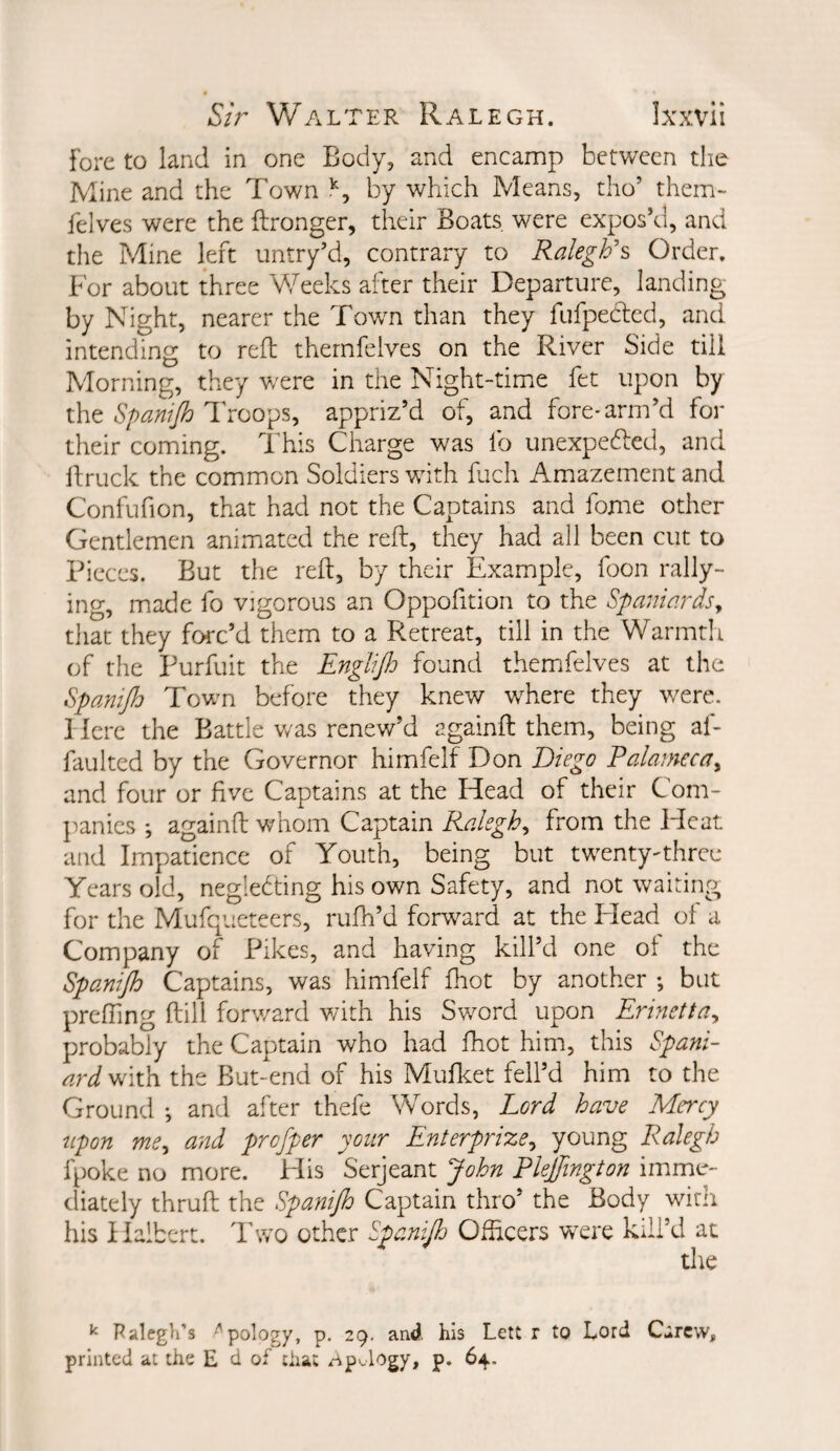 fore to land in one Body, and encamp between the Mine and the Town by which Means, tho’ them- feives were the ftronger, their Boats, were expos’d, and the Mine left untry’d, contrary to Ralegh's Order, For about three Weeks after their Departure, landing by Night, nearer the Town than they fufpecled, and intending to reft thernfelves on the River Side till Morning, they were in the Night-timxe fet upon by the Spanijh I'roops, appriz’d of, and forC'arm’d for their coming. ITis Charge was fo unexpedled, and ftruck the common Soldiers wdth ftich Amazement and Confufion, that had not the Captains and fome other Gentlemen animated the reft, they had all been cut to Pieces. But the reft, by their Example, foon rally¬ ing, made fo vigorous an Oppofition to the Spaniards^ that they forc’d them to a Retreat, till in the Warmtii of the Purfuit the Englijh found thernfelves at the Spanijh Town before they knew where they w^ere. Here the Battle v/as renew’d againft them, being af- faulted by the Governor himfelf Don Diego Ralamecay and four or five Captains at the Head of their Com¬ panies *, againft whom Captain Ralegh^ from the Heat and Impatience of Youth, being but tw^ntyThree Years old, negledting his own Safety, and not waiting for the Mufqueteers, rufh’d forward at the Head ot a Company of Pikes, and having kill’d one of the Spanijh Captains, was himfelf fhot by another ♦, but prefting ftiil forward v/ith his Sword upon Erinetta^ probably the Captain who had fhot him, this Spani¬ ard With the But-end of his Muflcet fell’d him to the Ground ; and after thefe Words, Lord have Mercy upon me^ and profper your Enterprize^ young Ralegh fpoke no more. His Serjeant John Plejfington imme¬ diately thruft the Spanijh Captain thro’ the Body wicn his Halbert. Two other Spanijh Ofticers w^ere kill’d at ^ Palegli's '^'pology, p. 29. and his Lett r to hord Cirew, printed at the E d of that i^P'.logy, p. 64.