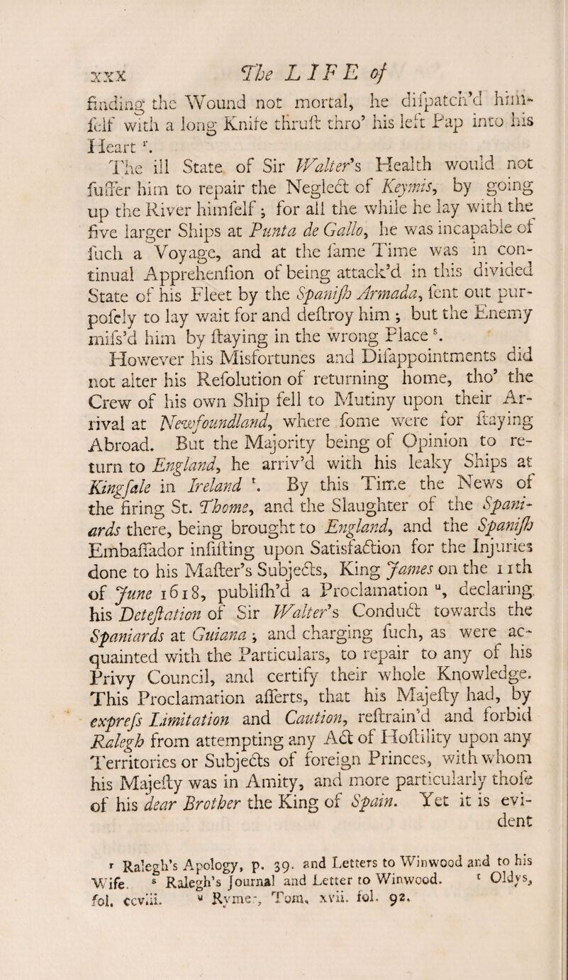 XXX Tk LIFE of finding the Wound not mortal, he diipatcri’d linn- ieif With a ions; Knife thruft thro’ his left Pap into his Heart h The ill State of Sir ILalterh Health would not fuiTer him to repair the Negledt of Keymis^ by going up the River himfelf; for ail the while he lay with the^ five larger Ships at Pimta de Gallo^ he was incapable of fuch a Voyage, and at the fame Time was in con¬ tinual Apprehenfion of being attack’d in this divided State of his Fleet by the SpaniffO Armada^ fent out pur- pofcly to lay v/ait for and deflroy him ; but the Enemiy mifs’d him by flaying in the wrong Place h However his Misfortunes and Difappointmients did not alter his Refolution of returning home, ^tho’ the Crew of his own Ship fell to Mutiny upon^ their Ar¬ rival at Newfoundland^ where fome were for Raying Abroad. But the Majority being of Opinion to re¬ turn to England^ he arriv’d with his leaky Ships at Kingfale in Ireland \ By this Tirr.e the News of the firing St. Lhoms^ and the Slaughter of the Spani¬ ards there, being brought to England^ and the Spaniflj EmbaiTador infilling upon Satisfadlion for the Injuries done to his Mailer’s Subjeds, King James on the i ith of June i6i8, publifh’d a Proclamation declaring his Betejiation of Sir Walter^ Condud towards the Spaniards at Guiana ; and charging fuch, as were ac¬ quainted with the Particulars, to repair to any of his Privy Council, and certify their whole Knov/ledge. This Proclamation alTerts, that his Majelly had, by exprefs Limitation and Caution^ reftrain’d and forbid Ralegh from attempting any Ad of Hollility upon any Territories or Subjeds of foreign Princes, with whom his Majelly was in Amity, and more particularly thofe of his dear Brother the King of t:)pain. Yet it is evi¬ dent f Ralegh’s Apology, p. 39. and Letters to Winwood and to his Wife. * Ralegh’s Journal and Letter to Winwood. ' Oldys, fol. ceviiL « Ryme-, Tom, xvii. fol. 92.