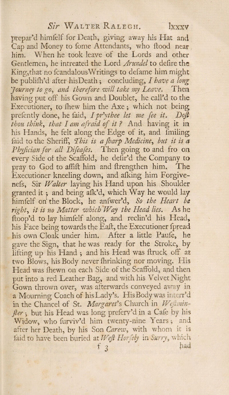 prepar’d himlelf for Death, giving away his Hat and Cap and Money to fome Attendants, who flood near him. When he took leave of the Lords and other Gentlemen, he intreated the Lord Arundel to defire the King,that no fcandalousWritings to defame him might be publifh’d after hisDeath; concluding, / have a long Journey to go^ and therefore will take my Leave, Then having put off his Gown and Doubler, he calFd to the Executioner, to fliew' him the Axe % which not being prefently done, he faid, Ipfythee let me fee it, JDoft thou thinks that I am afraid of it ? And having it in his Hands, he felt along the Edge of it, and fmiiing faid to the Sheriff, Lhis is a fharp Medicine^ but it is a Fhyfician for all Difeafes. Then going to and fro on every Side of the Scafe)^, he defir’d the Company to pray to God to affift him and flrengthen him. The Executioner kneeling down, and aficing him Forgive- nefs, Sir kValter laying his Hand upon his Shoulder granted it ; and being aflc’d, which Way he would lay himfelf oh the Block, he anfwer’d, So the Het^rt he rights it is no Matter which Way the Head lies. As he ftoop’d to lay himfelf along, and reclin’d his Head, his Face being towards the Eaft, the Executioner fpread his own Cloak under him. After a little Paiife, he gave the Sign, that he was ready for the Stroke, by lifting up his Hand ; and his Head was flruck off at two Blows, his Body never fhrinking nor moving. His Flead was fhewn on each Side of the Scaffold, and then put into a red Leather Bag, and with his Velvet Night Gown thrown over, v/as afterwards conveyed away in a Mourning Coach of his Lady’s. His Body was interr’d in the Chancel of St. Margaret'^ Church in Wefirnin- fter •, but his Head was long prefery’d in a Cafe by his Widow, who furviv’d him twenty-nine Years •, and after her Death, by his Son Carew^ with whom it is laid to have been buried at JVefi Horfely in Surry^ which