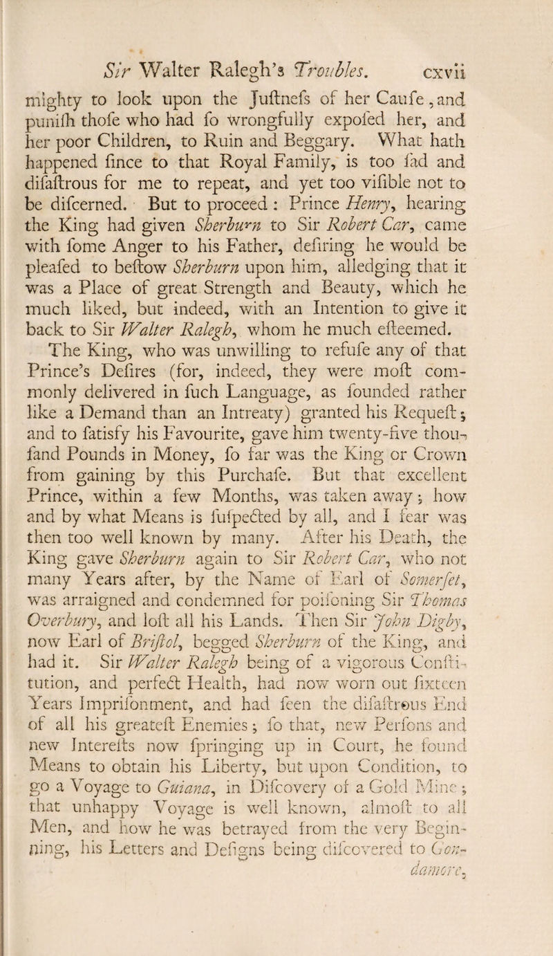 mighty to look upon the Juftnefs of her Caufe, and punilh thofe who had fo wrongfully expofed her, and her poor Children, to Ruin and Beggary. What hath happened fince to that Royal Family, is too fad and difaftrous for me to repeat, and yet too vifible not to be difcerned. But to proceed : Prince Henry\ hearing the King had given Sherhwn to Sir Robert Car^ came with fome Anger to his Father, defiring he would be pleafed to befliow Sherhurn upon him, ailedging that it was a Place of great Strength and Beauty, which he much liked, but indeed, with an Intention to give it back to Sir Walter Ralegh^ vdiom he much efteemed. The King, who was unwilling to refufe any of that Prince’s Defires (for, indeed, they were mofl; com¬ monly delivered in fuch Language, as founded rather like a Demand than an Intreaty) granted his Requeft ^ and to fatisfy his Favourite, gave him twenty-nve thoiH fand Pounds in Money, fo far was the King or Crown from gaining by this Purchafe. But that excellent Prince, within a few Months, v/as taken away, how and by v/hat Means is fufpebted by all, and I lear was then too well knov/n by many. After his Death, the King gave Sherhurn again to Sir Robert Car^ who not many Years after, by the Name of Earl of Somerfet^ was arraigned and condemned for poiibning Sir Thomas Overbury^ and lofl: all his Lands. Then Sir John I)igb)\ now Earl of Briftol^ begged Sherburn of the King:, and had it. Sir Walter Ralegh being or a vigorous Coniti- tution, and perfedl Health, had novv worn out fixtccn Years Imprifonment, and had feen the difaifrous End of all his greatefi: Enemies; fo that, new Perfons and new Interells now fpringing up in Court, he found Means to obtain his Liberty, but upon Condition, to go a Voyage to Guiana^ in Difcovery of a Gold Mine; that unhappy Voyage is well known, almoif to ail Men, and how he was betrayed froim the very Begin¬ ning, his Letters and Def gns being difeovered to Gon- damorc.