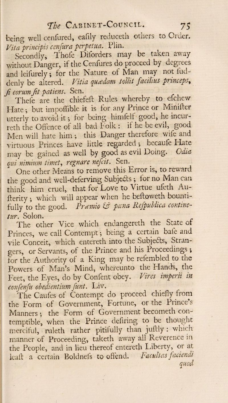 being well cenfured, eafily reduceth others to Order. Vita princips cenfura pcrpetua. Plin. Secondly, I'hofe Diforders may be taken away without Danger, if the Cenfures do proceed by degrces and leifurely; for the Nature ot Man may not iud- denly be altered. Vitia pu<£daf}t tollit facilius pTinccpSy Ji eorum fit patiens. Sen. Thefe are the chiefeft Rules whereby to efchew Idate; but impoffible it is for any Prince or Miiiiffer utterly to avoid it *, tor being himfelf good, he incur- reth the Offence of all bad folk: if he be evil, good Men will hate him this Danger therefore wife and virtuous Princes have little regarded •, becaufe Hate may be gained as well by good as evil Doing. Oaia mi nimhm timet^ regnare nefcit. Sen.^ One other Means to remove this Error is, to reward the good and well-deferving Subjedls •, for no Man can think him cruel, that for Love to Virtue ufeth Au- flerity ; which will appear when he beftoweth bounti¬ fully to the good. Pramio ^ pcena Refpuhlica contine- tur. Solon. The other Vice which endangereth the State of Princes, we call Contempt •, being a certain bale and vile Conceit, which entereth into the Subjefts, Stran¬ gers, or Servants, of the Prince and his Proceedings ; for the Authority of a King may be refembled to the Powers of Man’s Mind, whereunto the Elands, the Feet, the Eyes, do by Confent obey. Vires imperii in confenfu ohedientium flint. Liv. The Caufes of Contempt do proceed chiefly from the Form of Government, Fortune, or the Prince s Manners •, the Form of Government becometh con¬ temptible, when the Prince defiring to be thought merciful, ruleth rather pitifully than juftly : which manner of Proceeding, taketh away all Reverence in the People, and in lieu thereof entereth Liberty, or at Icaff a certain Boldnefs to offend. Facidtas faciendi