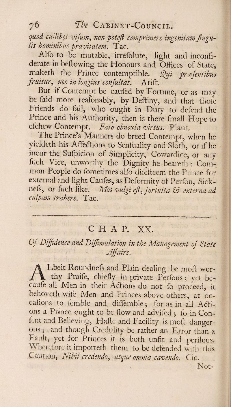 quod cuilibet vifum^ non potefl comprimere ingenitam fingu-* Us homtnibus pravitatem. Tac. Alfo to be mutable, irrefolute, light and inconfi- derate in bellowing the Honours and OfEces of State, maketli the Prince contemptible, prafentibus fruitur^ nec in longius confuUat, Arift. But if Contempt be caufed by Fortune, or as may be faid more reafonably, by Deftiny, and that thofe Friends do fail, who ought in Duty to defend the Prince and his Authority, then is there fmali Hope to efchew Contempt. Fato obnoxia virtus. Plaut. The Prince’s Manners do breed Contempt, when he yieldeth his Affe6lions to Senfuality and Sloth, or if he incur the Sulpicion ot Simplicity, Cowardice, or any fuch Vice, unworthy the Dignity he beareth: Com¬ mon People do fometimes alfo difefteem the Prince for external and light Caufes, as Deformity of Perfon, Sick- nefs, or fuch like. Pdos vulgi efi^ fortuita externa ad culpam trahere. Tac. CHAP. XX. Oj Diffidence and Diffiimulation in the Management of State Jffairs. ALbeit Roundnefs and Plain-dealing be mofl: wor¬ thy Praife, chiefly in private Perfons; yet be- caufe all Men in their Adlions do not fo proceed, it behoveth wife Men and Princes above others, at oc- cafions to femble and difiemble ^ for as in all Add¬ ons a Prince ought to be flow and advifed ; fo in Con- fent and Believing, Hafte and Facility is mofl: danger¬ ous i and though Credulity be rather an Error than a Fault, yet for Princes it is both unfit and perilous. Wherefore it importeth them to be defended with this Caution, Nihil credendo^ atpiie omnia cavendo. Cic. Not-