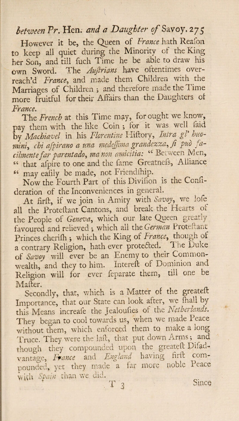 \ hetmen Pr. Hen; and a Daughter of Savoy. 275 However it be, the Queen of France hath Reafon to keep all quiet during the Minority of the King her Son, and till fuch Time he be able to draw his own Sword. The Aujlrians have oftentimes over¬ reach’d France, and made them Children with the Marriages of Children ; and therefore made the Time more fruitful for their Affairs than the Daughters of France. The French at this Time may, for ought we know, pay them with the like Coin ; for it was well faid by Machiavel in his Florentine Hiftory, Intra gV huo- mini^ chi afpirano a una nwdeJjiMa grandezza^Ji puo ja^ cilmente far parent ado ^ manon arnicitiai Between h/jen, that afpire to one and the fame Greatnefs, Alliance may ealiiy be made, not Friendlhip. Now the Fourth Part of this Divifion is the Ccnli- deration of the Inconveniences in general. At firft, if we join in Amity v/ith Savoy^ we !ofe all the Proteftant Cantons, and break the Hearts of the People of Geneva., which our late Queen greatly favoured and relieved ; which ail the German Proteftant Princes cherifh *, which the King of France., though of a contrary Religion, hath ever proteded. ^ I'he Duke of Savoy will ever be an Enemy to their Common¬ wealth, and they to him. Intereft of Dommion and Religion will for ever feparate them, till one be Mafter. Secondly, that, which is a Matter of the greater!: Importance, that our State can look after, we fhall by this Ivleans increafe the Jealoulies of the Fletherlands. They began to cool towards us, when wx made Peace without them, which enforced them to make a long Truce. They were the laft, that put down Arms; and though they compounded upon the greateft Difad-, vantage, Ffance and England having firft com¬ pounded, yet they made a far more noble Peace VvU’li Spain than we did. . T 3 Since