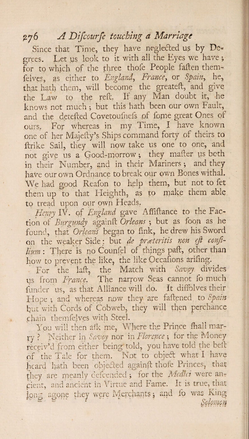 Since that Time, they have neglected u? by De^ grecs. Let i)s look to it v/ith all the Eyes we have •, for to which of the three thofe People fallen them-. felvcs, as either to England^ France, or Spain, he, that hath them, will become the greateft, and give the Lav/ to the reft. If any Man doubt it, Ee knows not much ; but this hath been our own Fault, and the derefted Covetouihefs pf fogie great Ones of ours.. For whereas in my Time, I have known one of her Majefty’s Ships command forty of theirs to ftrike Sail^ they will now take us one to one, and not give us a Good-mmrrow; they maflier ys both in their Numiber, and in their Mariners; and they have our own Ordnance to break our ov/n Bones withal. We had good Reafon to help them, but not to fet them up to that tieighth, as to xmake them able to tread upon our own Heads. Henry IV. of England gave Affiflance to the Fac¬ tion of Burgundy againft Orleans ; but as foon as he found, that Orleans began to fink, he drew his Sword on the weaker Side: but de pr^teritis non eft confi- Hum'. There^is no CounP of things paft, other than how to prevent the like^ the like Oecafions arifmg. For the laft, ' the Match v/ith Savoy, divides us from France, The narrow Seas cannot fo much funder 'us, as that Alliance will do. It diiTolves their Flope ; and whereas now they are faftpned to Spain but With Cords of Cobweb^ they v/ill then perchance phain themfelves with Steel. You will then afic m.e, Vfhere the Prince fiall mar¬ ry P Neither in. Savoy nor in Florence ; for the Money receiv'd from either being told, you have told the bell of the Tale for them. Not to objedl wh?g I have heard hath been objeded againft thofe Princes^ that they are meanly defeended ; for the Medici w^ere an¬ cient, and ancient in Virtue and Fame. It is true, that ionv anone they were Merchants; and fo was Kirig ‘ Solomon