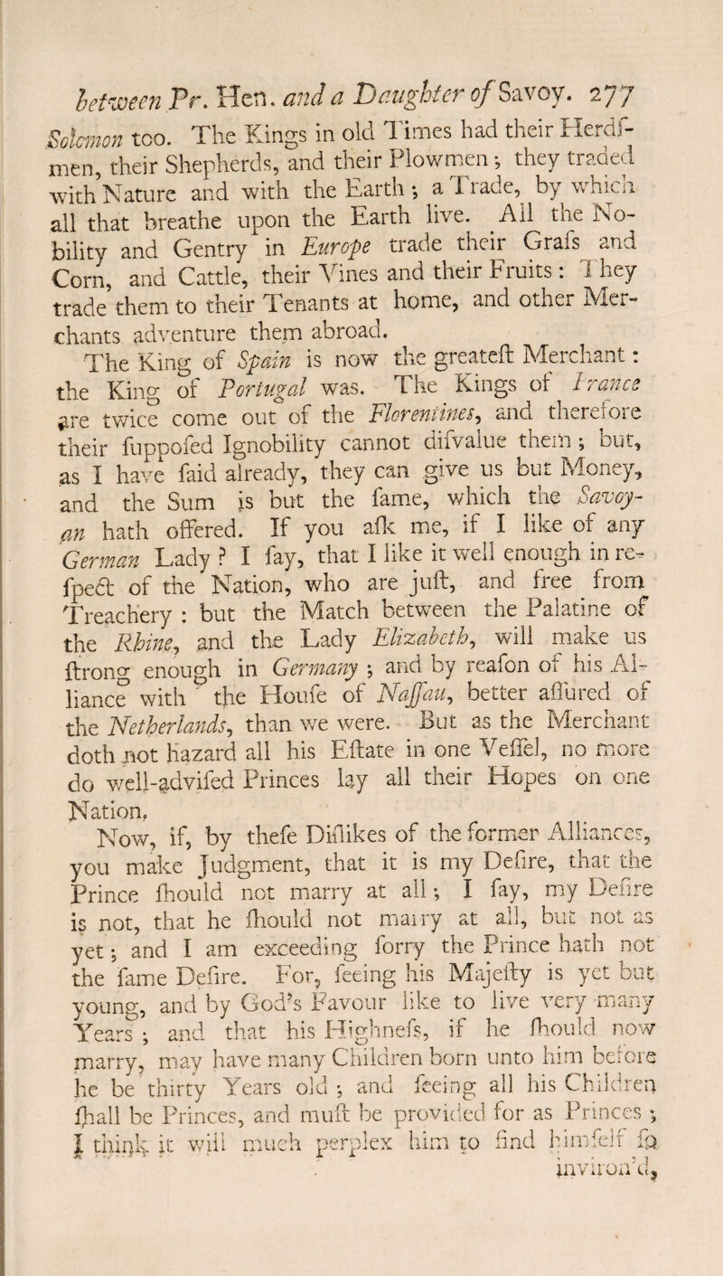 Salmon too. The Kings in old I'imes had their Herdf- men, their Shepherds, and their Plowmen ; they traded with rdaturc and with the Earth *, a Eiade, by whim all that breathe upon the Earth live. Ail the No¬ bility and Gentry in Europe trade their Grafs and Corn, and Cattle, their dhnes and their Fruits : They trade them to their T enants at home, and other IVIcr- chants adventure them abroad. The King of Spain is now the greatefl: Merchant: the King of Portugal was. The Kings of Irance are twice come out of the Eloremines^ ctnd th...rcOie their fuppofed Ignobility cannot difvalue them ; but, as I have faid already, they can give us but Money, and the Sum )s but the fame, which the Savoy- an hath offered. If you aflt me, if I like of any German Lady .? I fay, that I like it well enough in re, fpeft of the Nation, who are juft, and free from Treachery ; but the Match between the Palatine of the Rhine, and the Lady Elixabeth, will make us ftrono- enough in Germany ; and by reafon of his Al¬ liance with ' the Houfe of Naffau, better allured of the Netherlands, than we were. But as the Merchant doth not Hazard all his Eftate in one Veffel, no more do well-advifed Princes lay all their Hopes on one Nation, Now, if, by thefe Didikes of the former Alliances, you make Judgment, that it is my Defire, that the Prince fliould not miarry at all I fay, my Defire is not, that he fhould not mairy at all, but not a.s yet j and I am exceeding forry the Prince hath not the fame Defire. For^ feeing his Majefty is yet but young, and by God’s Favour like to live very many Years •, and that his Highnefs, if he Ihould now marry, may have many Children born unto him betors he be thirty Years old ; t fhall be Princes, and muft I I thinly k will much perp ; and feeing all his Children ft be provided for as Princes *, lex him m find himfelf inviroakh